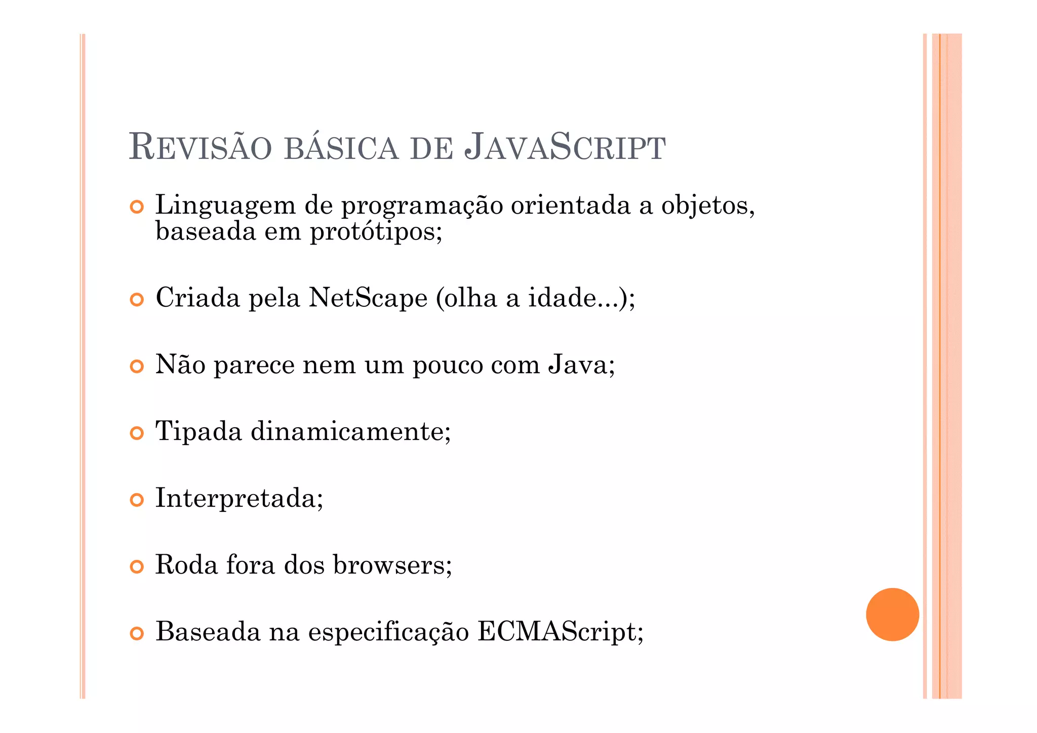 REVISÃO BÁSICA DE JAVASCRIPT
 Linguagem d programação orientada a objetos,
 Li        de           ã  i t d      bj t
 baseada em protótipos;

 Criada pela NetScape (olha a idade...);

 Não parece nem um pouco com Java;

 Tipada dinamicamente;

 Interpretada;

 Roda fora dos browsers;

 Baseada na especificação ECMAScript;
 