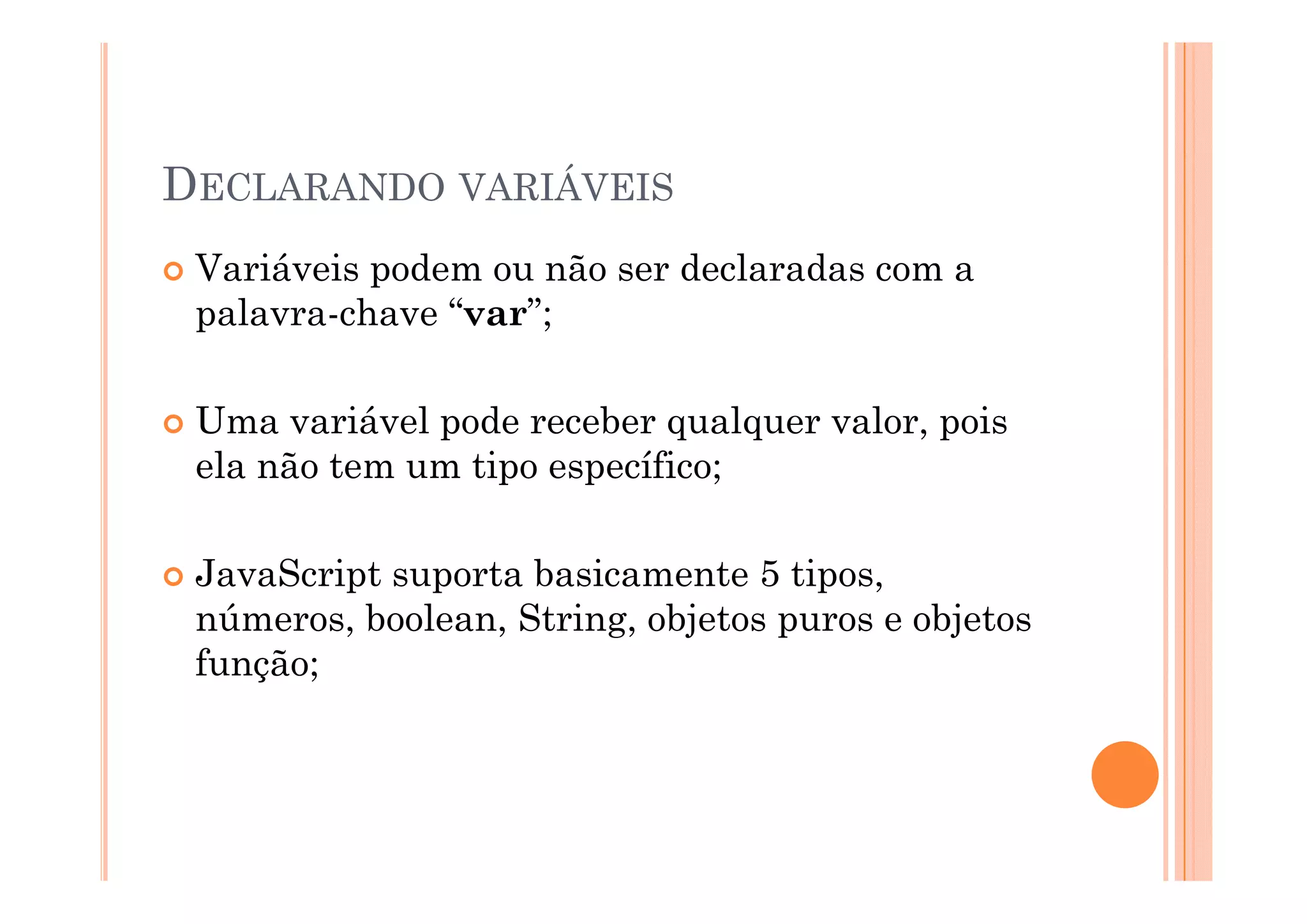 DECLARANDO VARIÁVEIS
 Variáveis podem ou não ser declaradas com a
 palavra-chave “var”;

 Uma variável pode receber qualquer valor, pois
 ela não tem um tipo específico;

 JavaScript suporta basicamente 5 ti
 J   S i t       t b i         t    tipos,
 números, boolean, String, objetos puros e objetos
 função;
 