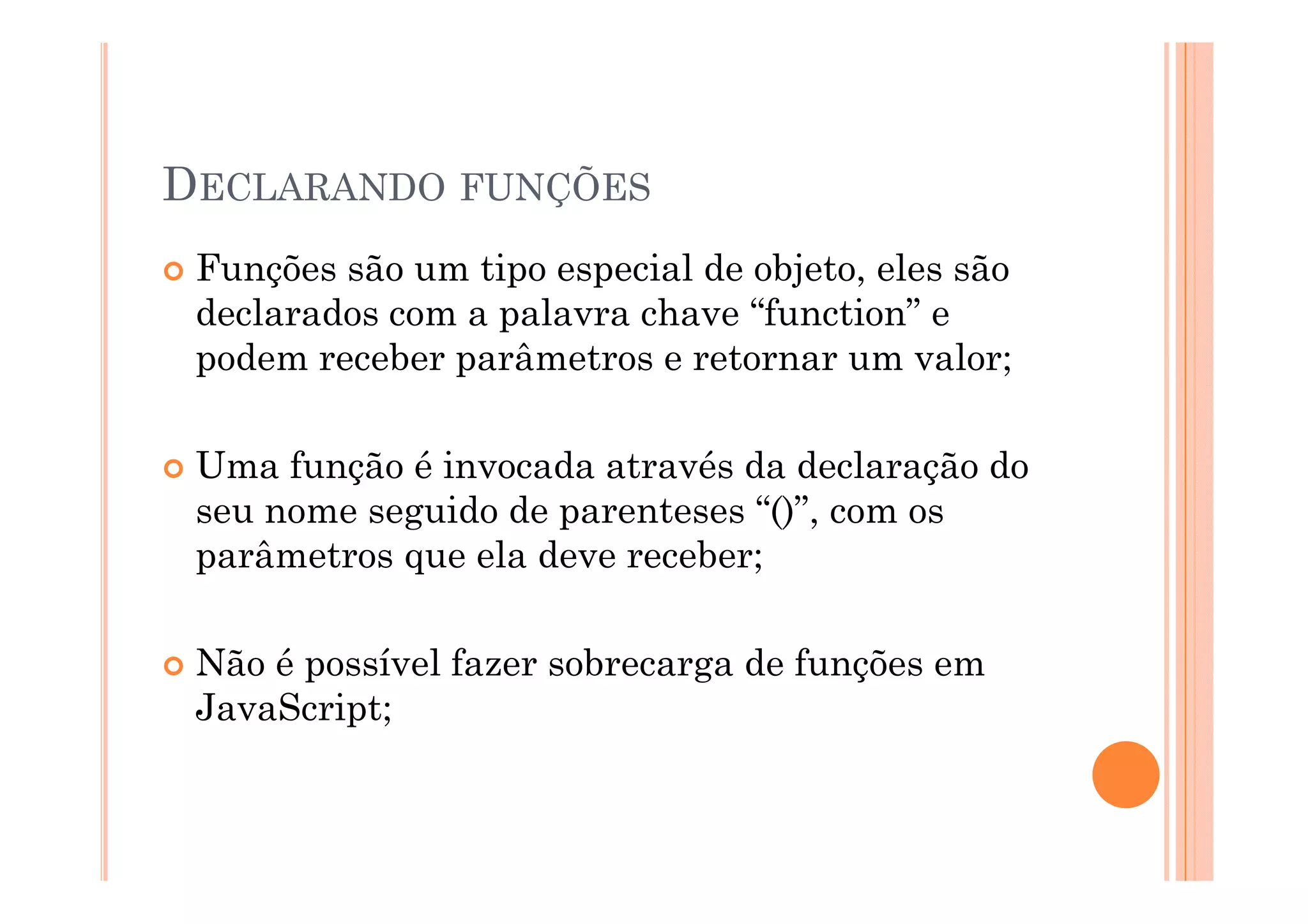 DECLARANDO FUNÇÕES
 Funções são um tipo especial de objeto, eles são
 declarados com a palavra chave “function” e
 podem receber parâmetros e retornar um valor;

 Uma função é invocada através da declaração do
 seu nome seguido de parenteses “()”, com os
 parâmetros que ela deve receber;

 Não é possível fazer sobrecarga de funções em
 JavaScript;
 