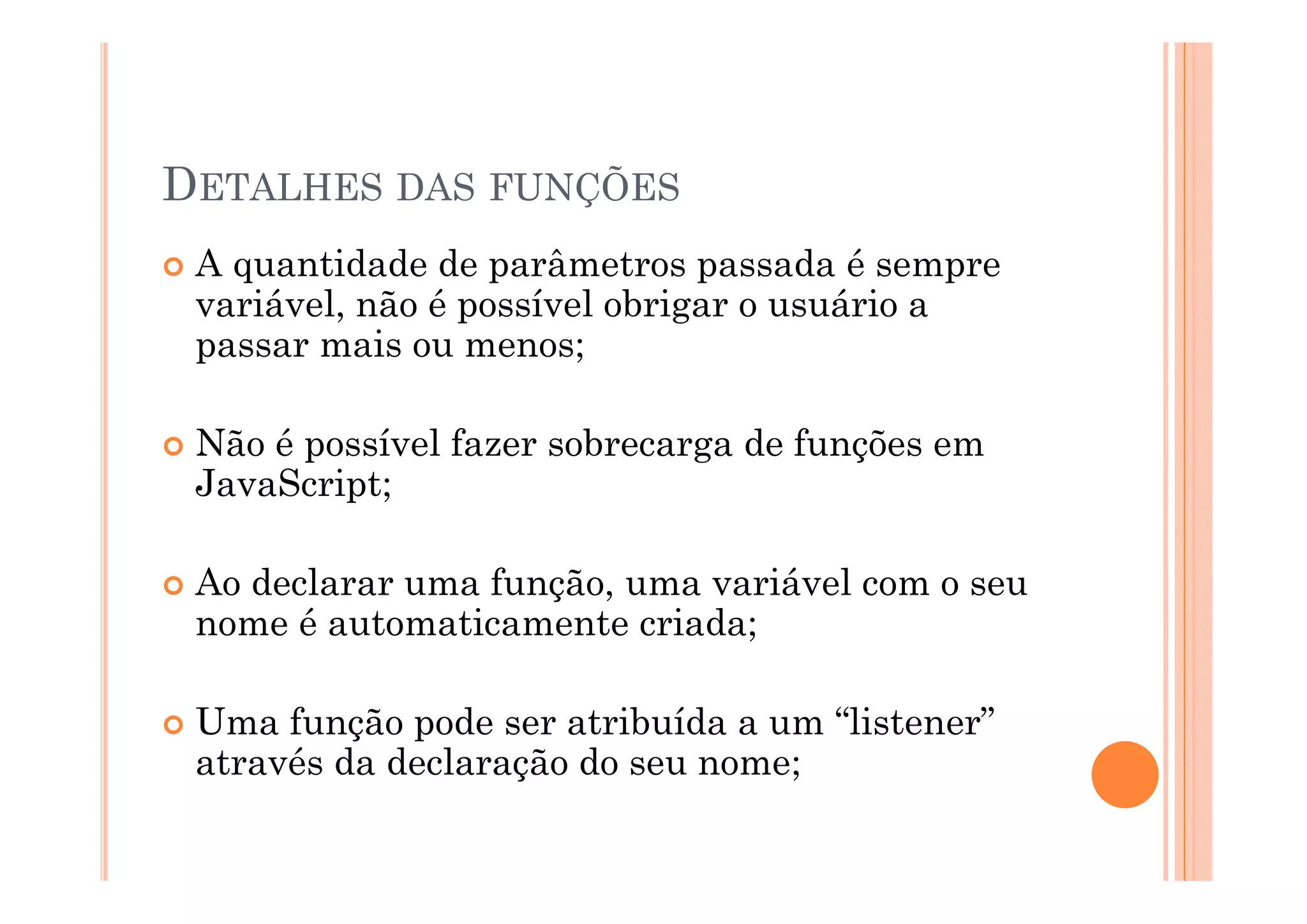 DETALHES DAS FUNÇÕES
 A quantidade d parâmetros passada é sempre
        tid d de      â t            d
 variável, não é possível obrigar o usuário a
 passa
 passar mais ou menos;
           aso     e os;

 Não é possível fazer sobrecarga de funções em
       p                      g        ç
 JavaScript;

 Ao declarar uma função, uma variável com o seu
 nome é automaticamente criada;

 Uma função pode ser atribuída a um “listener”
 através da declaração do seu nome;
                   ç              ;
 