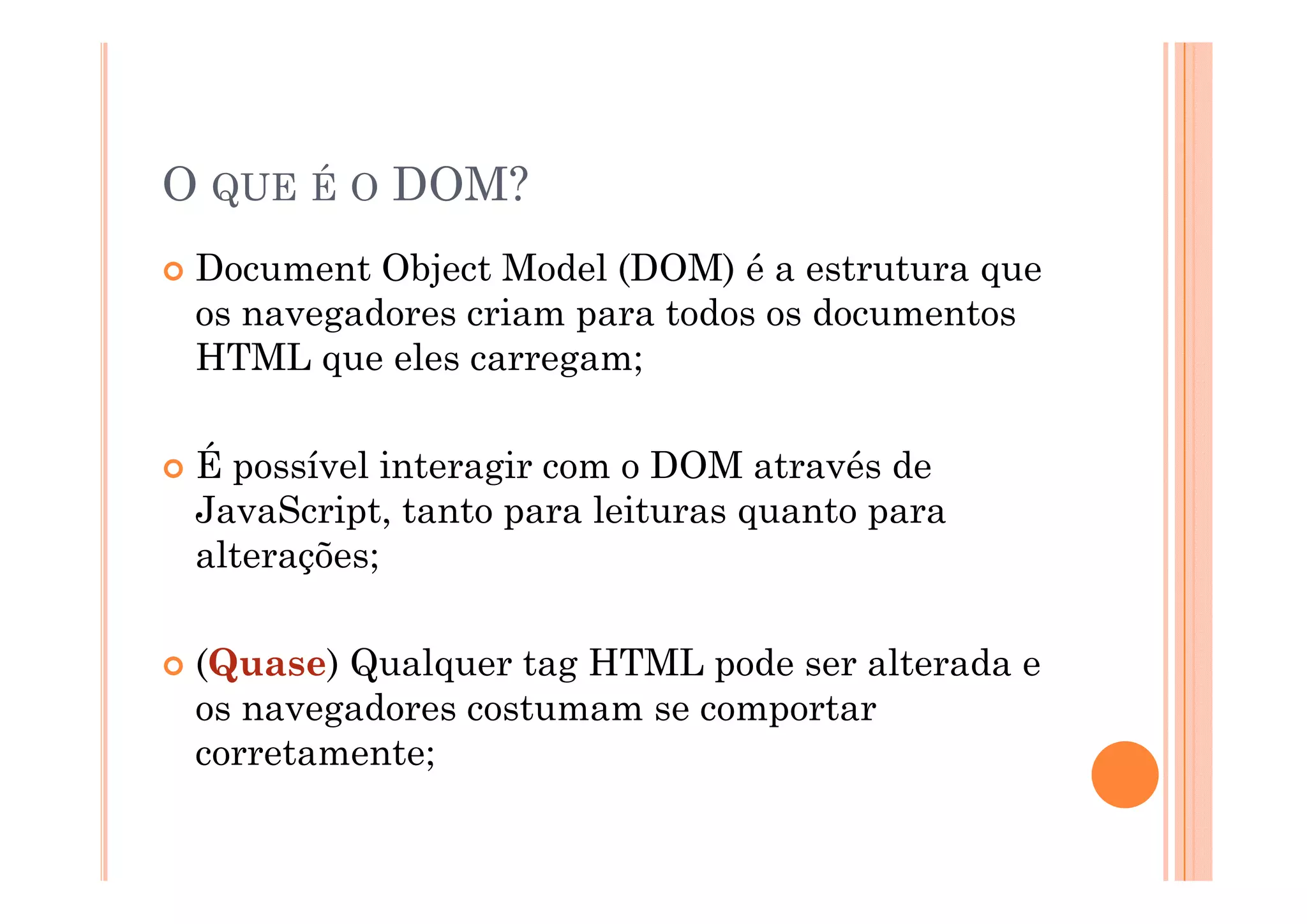 O QUE É O DOM?
 Document Object Model (DOM) é a estrutura que
 os navegadores criam para todos os documentos
 HTML que eles carregam;

 É possível interagir com o DOM através de
 JavaScript, tanto para leituras quanto para
 alterações;

 (Quase) Qualquer tag HTML pode ser alterada e
 os navegadores costumam se comportar
 corretamente;
 