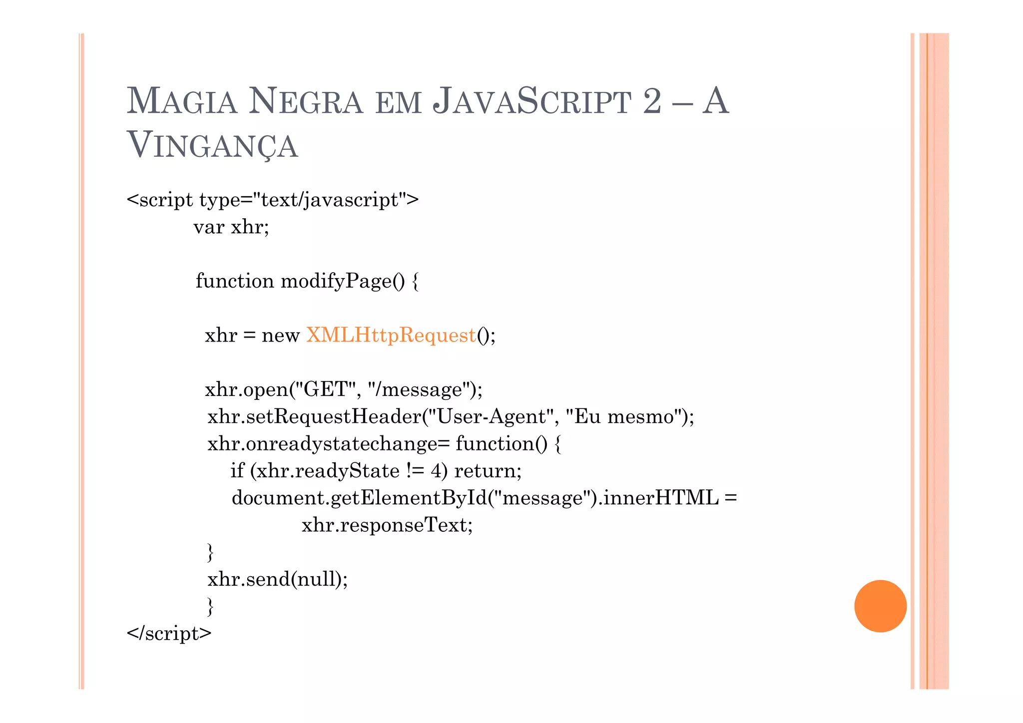 MAGIA NEGRA EM JAVASCRIPT 2 – A
VINGANÇA
<script type="text/javascript">
       var xhr;

       function modifyPage() {

        xhr = new XMLHttpRequest();

        xhr.open("GET", "/message");
         xhr.setRequestHeader("User-Agent", "Eu mesmo");
         xhr.onreadystatechange=
         xhr onreadystatechange= function() {
           if (xhr.readyState != 4) return;
           document.getElementById("message").innerHTML =
                    xhr.responseText;
                    xhr responseText;
         }
         xhr.send(null);
         }
</script>
 