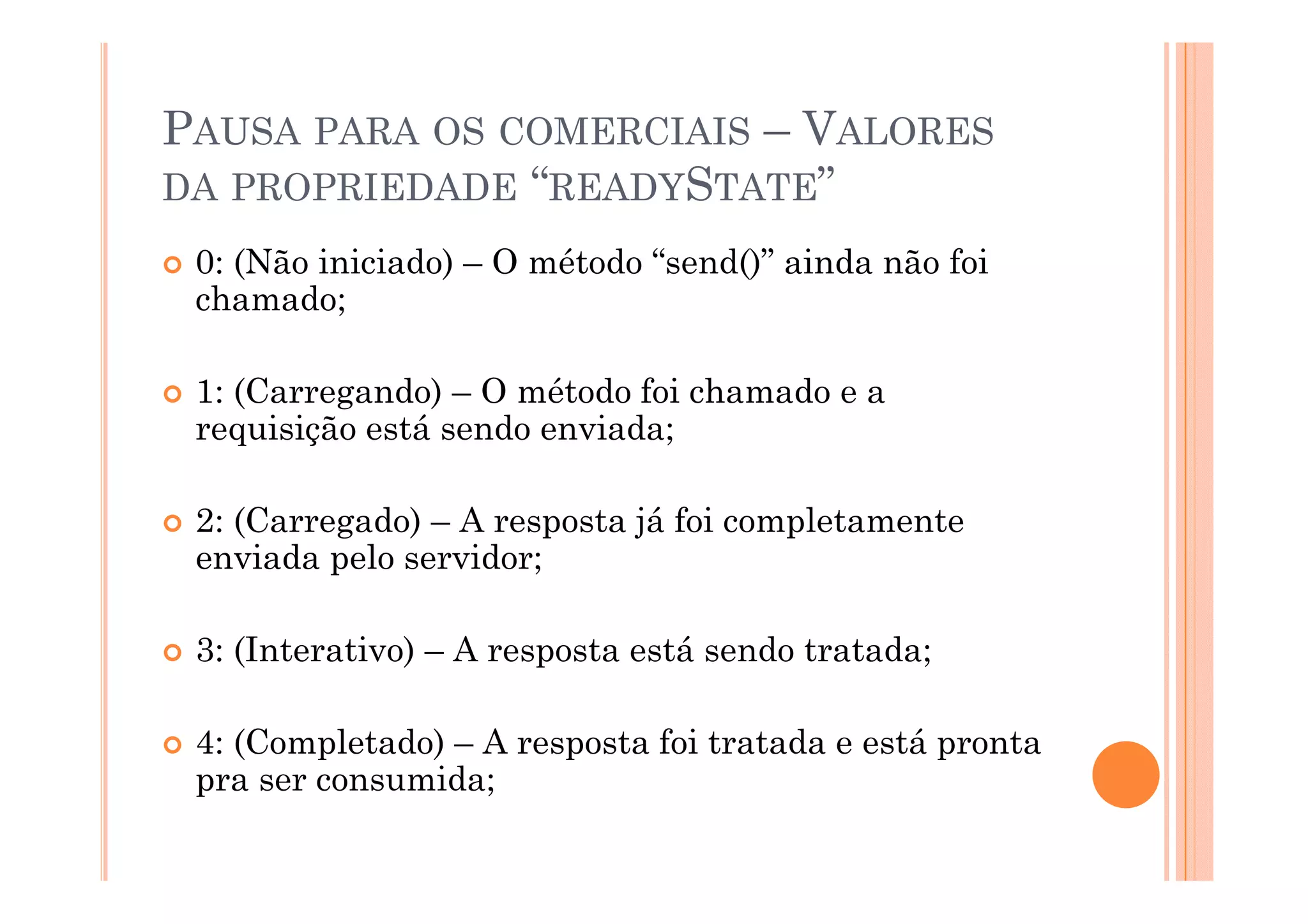 PAUSA PARA OS COMERCIAIS – VALORES
DA PROPRIEDADE “READYSTATE”
 0: (Nã iniciado)
 0 (Não i i i d ) – O método “send()” ainda não f i
                       ét d “    d()” i d ã foi
 chamado;

 1: (Carregando) – O método foi chamado e a
 requisição está sendo enviada;

 2: (Carregado) – A resposta já foi completamente
 enviada pelo servidor;

 3: (Interativo) – A resposta está sendo tratada;

 4: (Completado) – A resposta foi tratada e está pronta
 pra ser consumida;
 