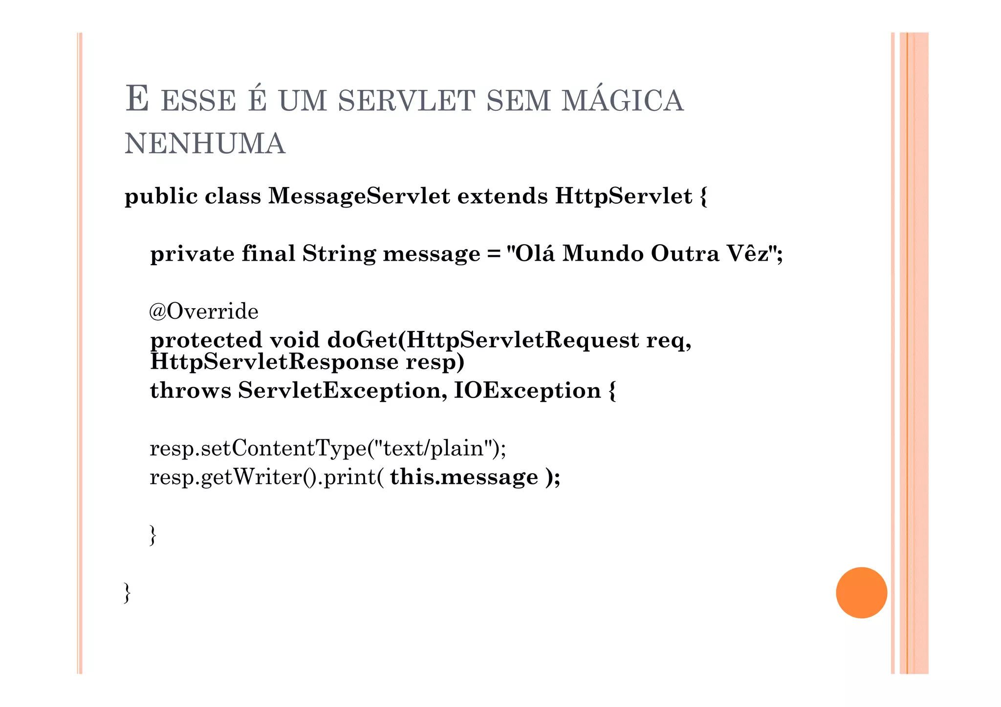 E ESSE É UM SERVLET SEM MÁGICA
NENHUMA
public class MessageSer let e tends HttpSer let {
             MessageServlet extends HttpServlet

    private final String message = "Olá Mundo Outra Vêz";

    @Override
    protected void doGet(HttpServletRequest req,
    HttpServletResponse resp)
    H   S    l R             )
    throws ServletException, IOException {

    resp.setContentType("text/plain");
    resp.getWriter().print( this.message );

    }

}
 