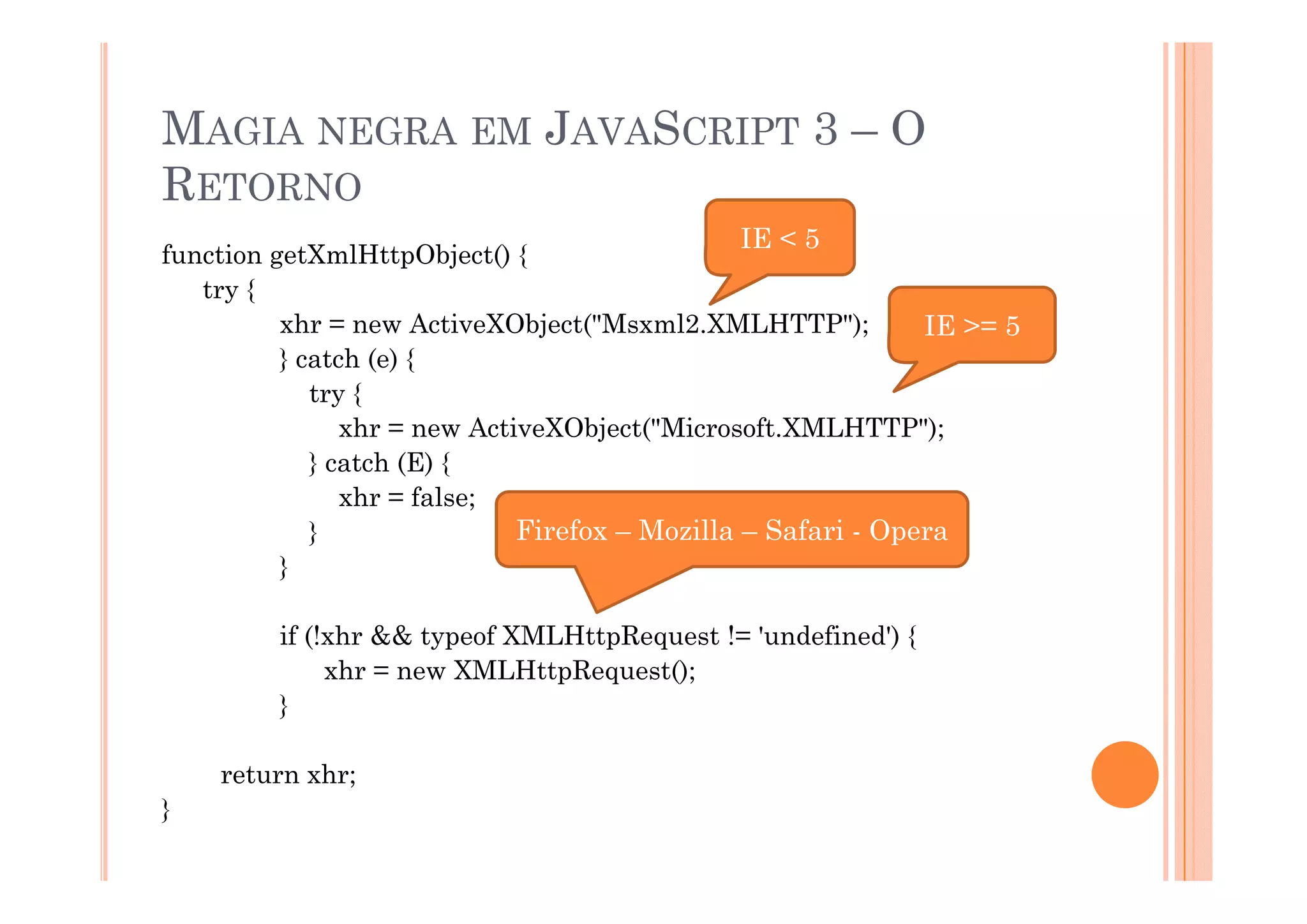 MAGIA NEGRA EM JAVASCRIPT 3 – O
RETORNO
                                              IE < 5
function getXmlHttpObject() {
   try {
          xhr = new ActiveXObject("Msxml2.XMLHTTP");          IE >= 5
          } catch (e) {
             try {
                xhr = new ActiveXObject("Microsoft.XMLHTTP");
             } catch (E) {
                xhr = false;
             }                Firefox – Mozilla – Safari - Opera
          }

         if (!xhr && typeof XMLHttpRequest != 'undefined') {
              xhr = new XMLHttpRequest();
         }

    return xhr;
}
 