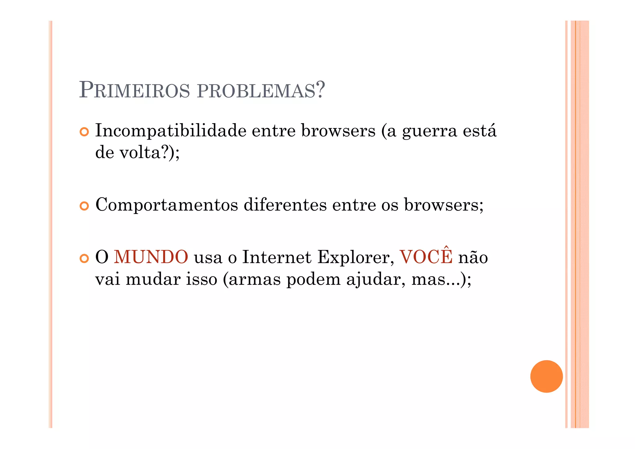PRIMEIROS PROBLEMAS?
 Incompatibilidade entre browsers (a guerra está
 de volta?);

 Comportamentos diferentes entre os browsers;

 O MUNDO usa o Internet Explorer, VOCÊ não
 vai mudar isso (armas podem ajudar, mas...);
   i   d i      (        d    j d          )
 