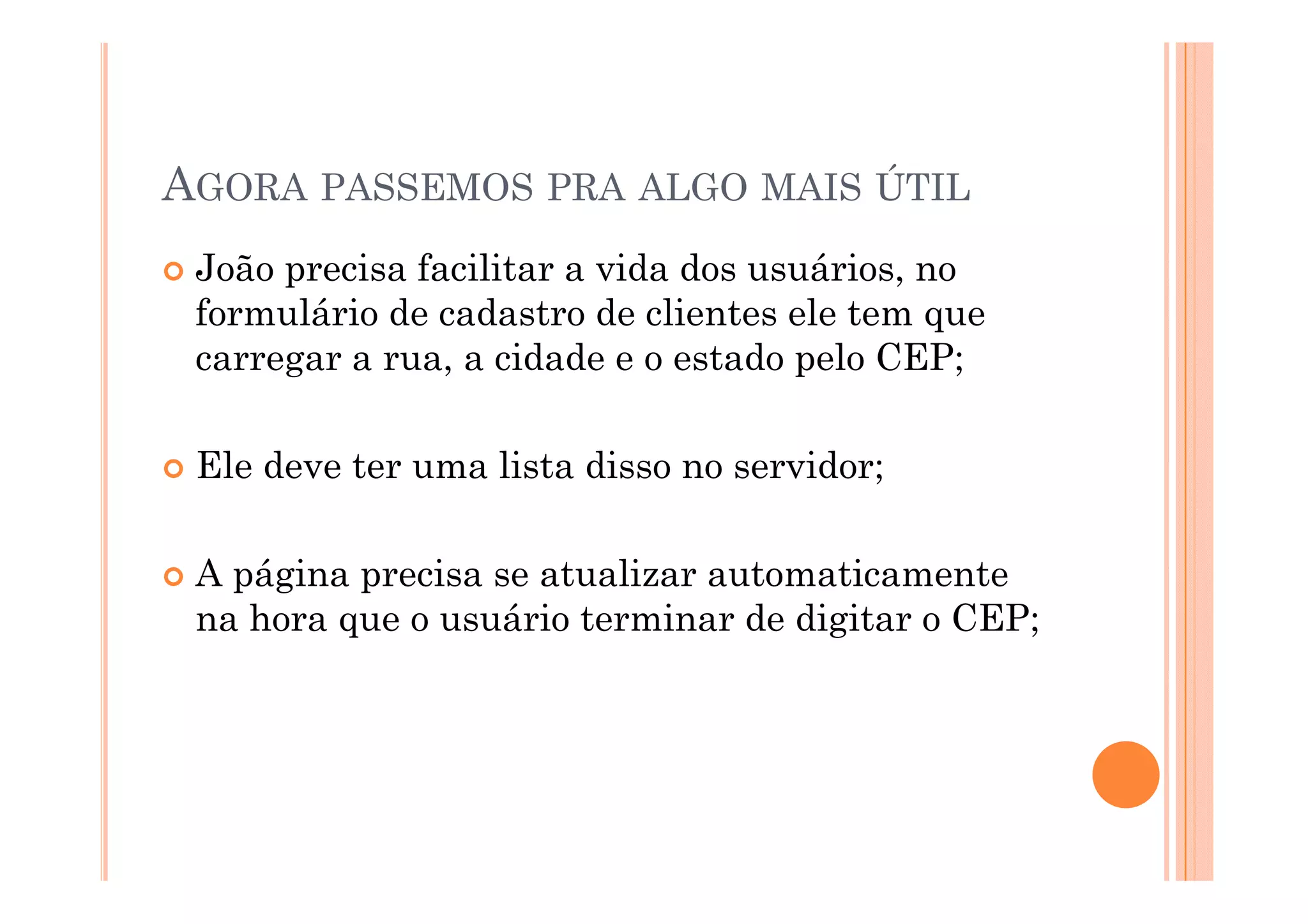 AGORA PASSEMOS PRA ALGO MAIS ÚTIL
 João precisa facilitar a vida dos usuários, no
 formulário de cadastro de clientes ele tem que
 carregar a rua a cidade e o estado pelo CEP;
            rua,

 Ele deve ter uma lista disso no servidor;

 A página precisa se atualizar automaticamente
    á i       i       t li       t   ti       t
 na hora que o usuário terminar de digitar o CEP;
 