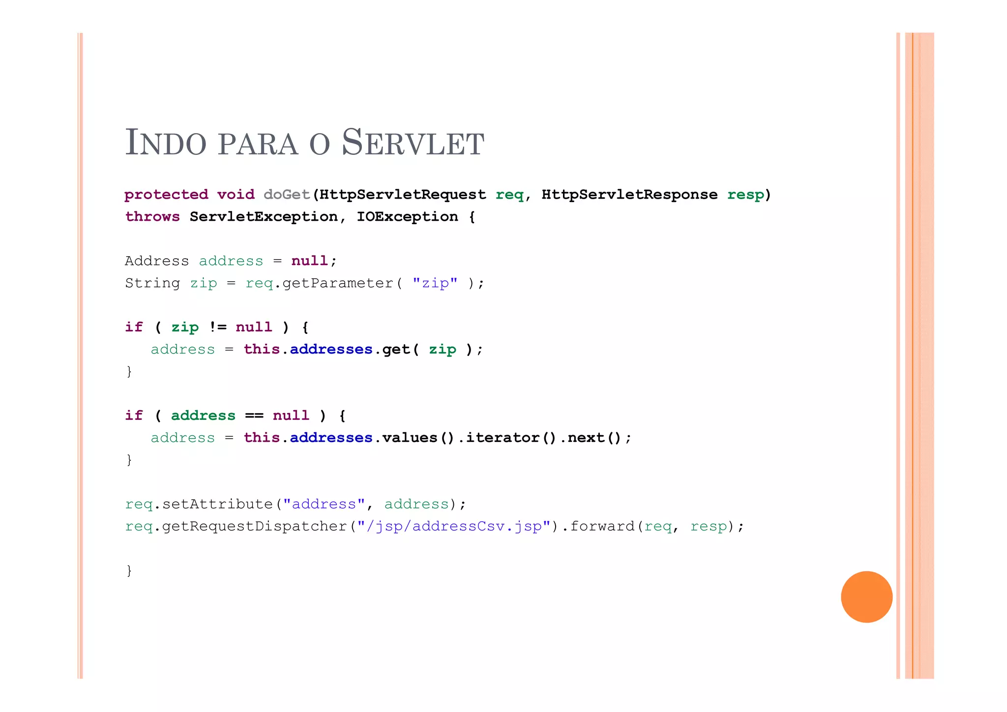 INDO PARA O SERVLET
protected void doGet(HttpServletRequest req HttpServletResponse resp)
                                        req,
throws ServletException, IOException {

Address address = null;
String zip = req.getParameter( "zip" );

if ( zip != null ) {
   address = this.addresses.get( zip );
                            g (    p )
}

if ( address == null ) {
   address = this addresses values() iterator() next();
             this.addresses.values().iterator().next();
}

req.setAttribute("address", address);
req.getRequestDispatcher("/jsp/addressCsv.jsp").forward(req, resp);

}
 