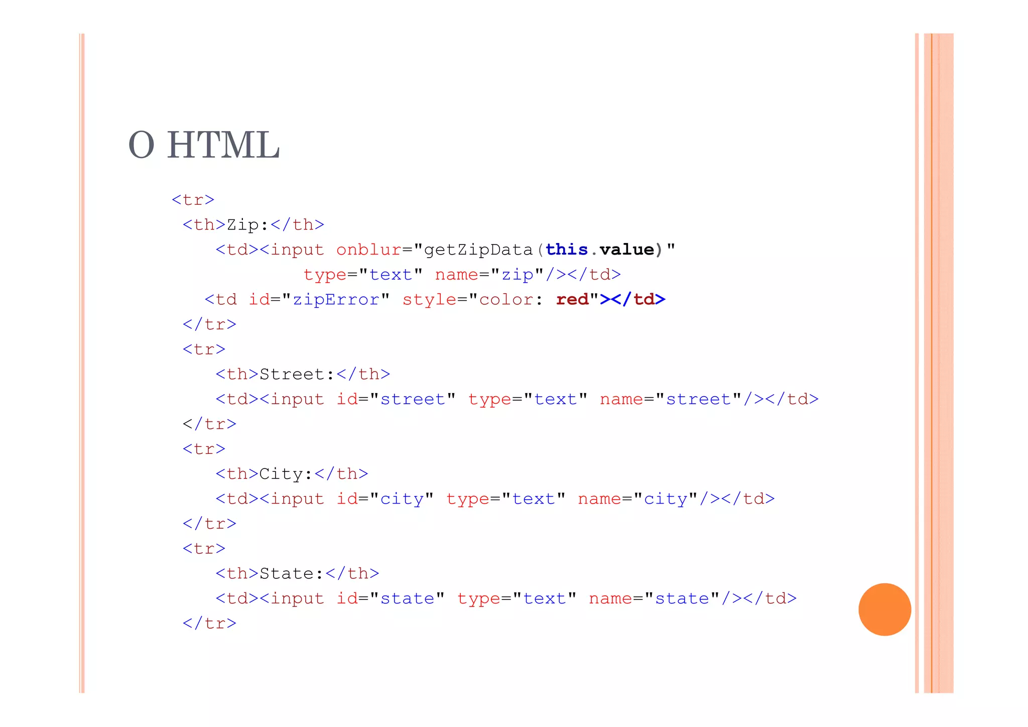 O HTML
 <tr>
  <th>Zip:</th>
      <td><input onblur="getZipData(this.value)"
              type="text" name="zip"/></td>
               yp                 p / /
    <td id="zipError" style="color: red"></td>
  </tr>
  <tr>
      <th>Street:</th>
      <td><input id="street" type="text" name="street"/></td>
  </tr>
  <tr>
  <t >
      <th>City:</th>
      <td><input id="city" type="text" name="city"/></td>
  </tr>
   /tr
  <tr>
      <th>State:</th>
     <td><input id="state" type="text" name="state"/></td>
  </tr>
 