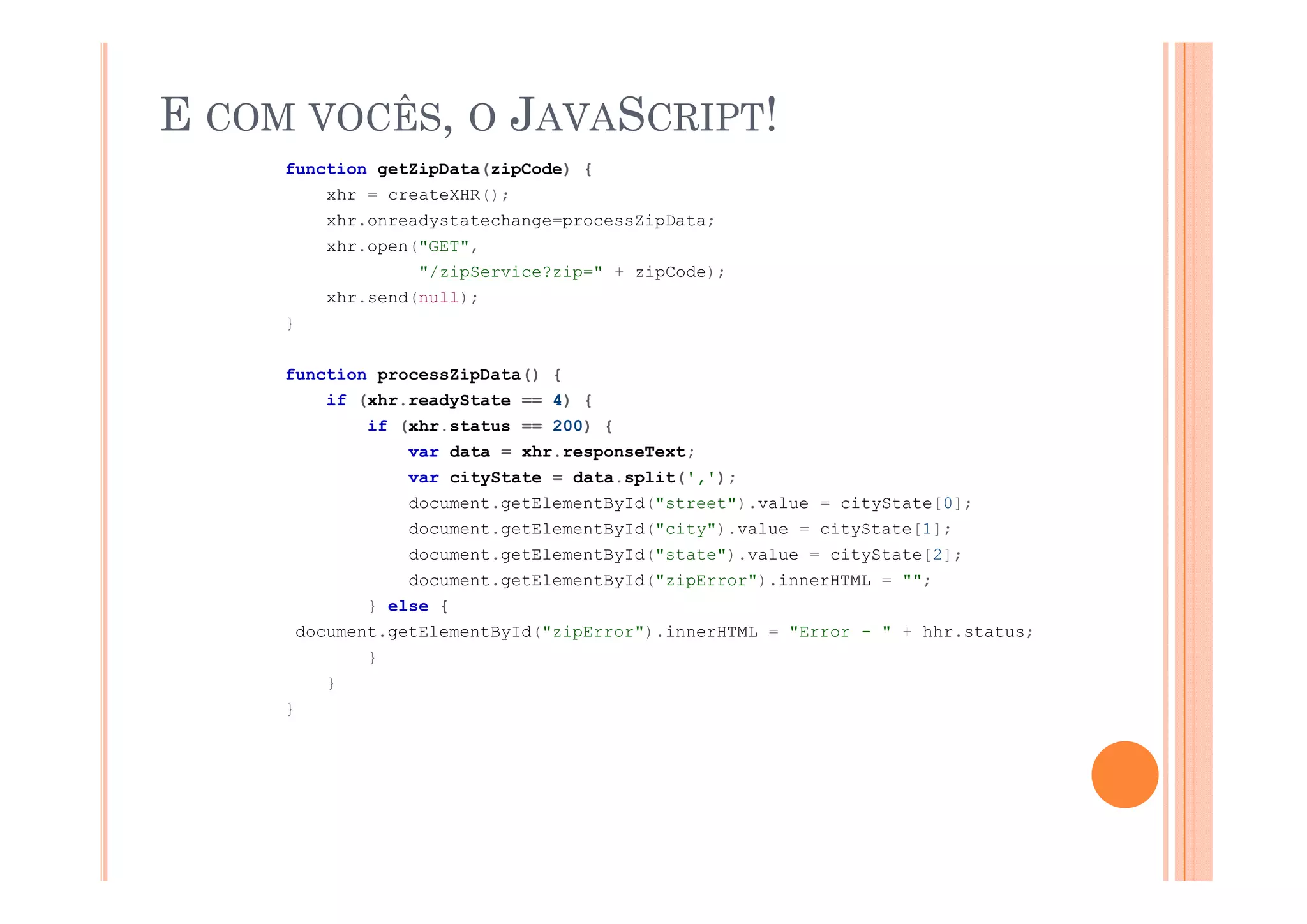 E COM VOCÊS, O JAVASCRIPT!
     function getZipData(zipCode) {
            xhr = createXHR();
            xhr.onreadystatechange=processZipData;
                 p (      ,
            xhr.open("GET",
                     "/zipService?zip=" + zipCode);
            xhr.send(null);
     }


     function processZipData() {
            if (xhr.readyState == 4) {
                if (xhr.status == 200) {
                    var data = xhr.responseText;
                    var cityState = data.split(',');
                    document.getElementById("street").value = cityState[0];
                    document.getElementById("city").value = cityState[1];
                    document.getElementById("state").value = cityState[2];
                    document.getElementById("zipError").innerHTML = "";
                } else {
         document.getElementById("zipError").innerHTML = "Error - " + hhr.status;
                }
            }
     }
 