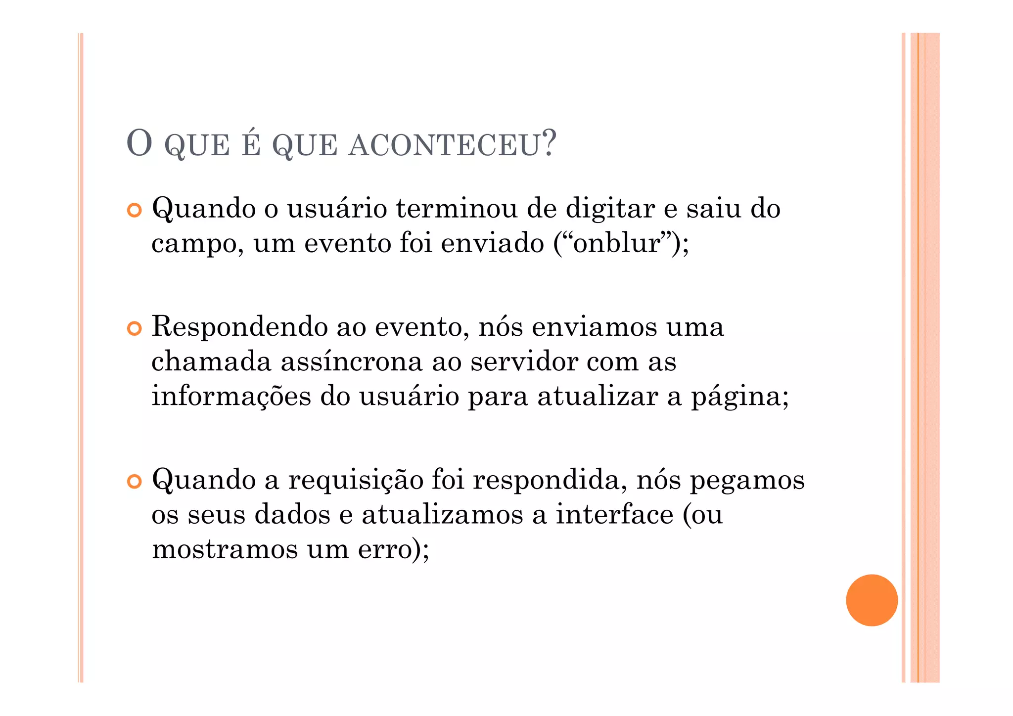 O QUE É QUE ACONTECEU?
 Quando o usuário terminou de digitar e saiu do
 campo, um evento foi enviado (“onblur”);

 Respondendo ao evento, nós enviamos uma
 chamada assíncrona ao servidor com as
 informações do usuário para atualizar a página;

 Quando a requisição foi respondida, nós pegamos
 os seus dados e atualizamos a interface (ou
 mostramos um erro);
 
