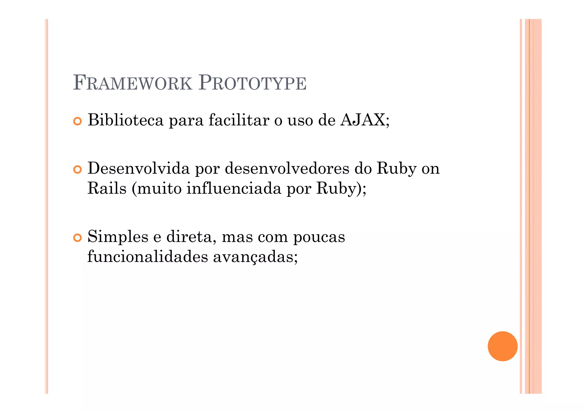 FRAMEWORK PROTOTYPE
 Biblioteca para facilitar o uso de AJAX;

 Desenvolvida por desenvolvedores do Ruby on
 Rails (muito influenciada por Ruby);

 Simples e direta, mas com poucas
 funcionalidades avançadas;
 f   i   lid d          d
 