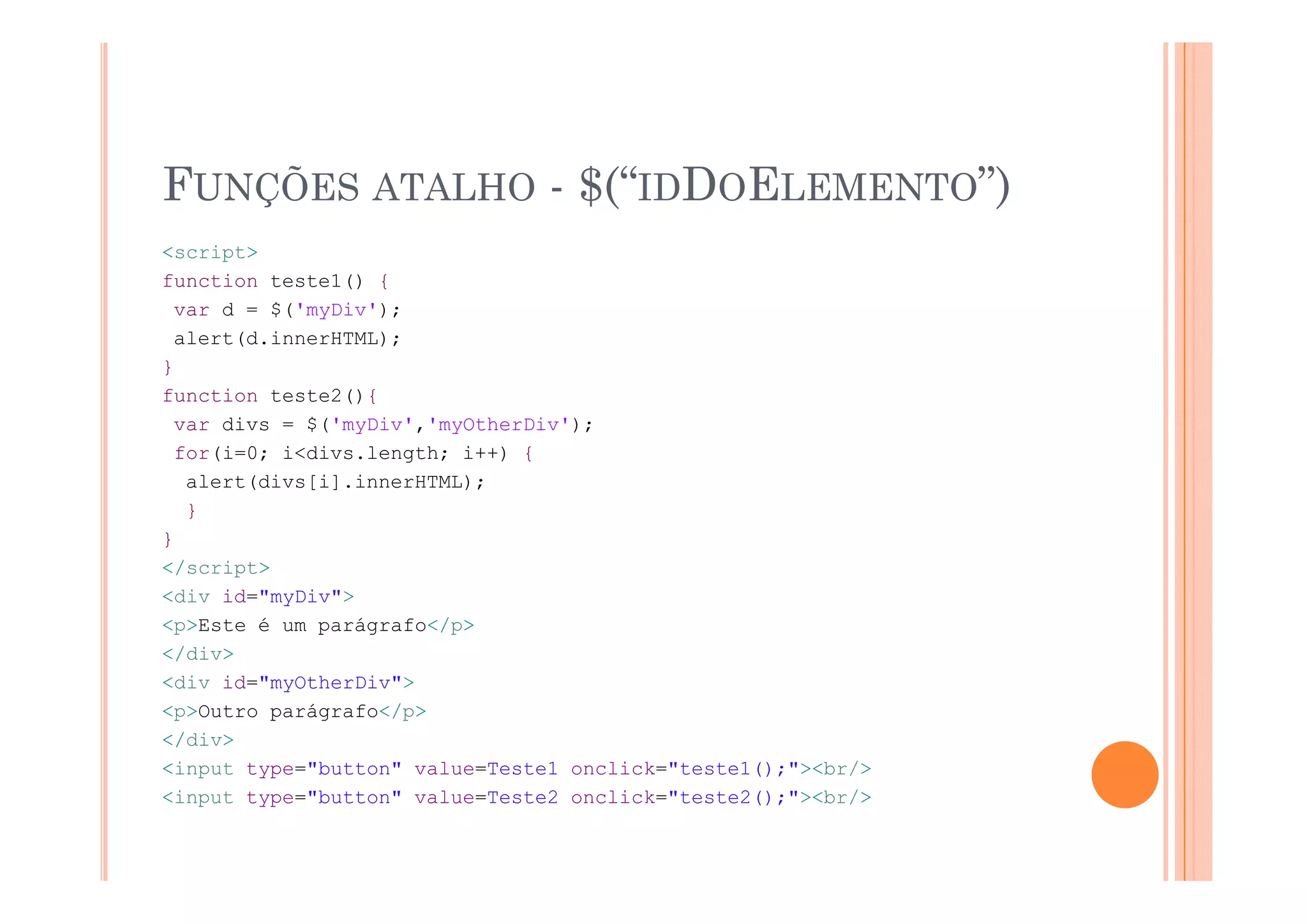 FUNÇÕES ATALHO - $(“IDDOELEMENTO”)
<script>
function teste1() {
 var d = $('myDiv');
 alert(d.innerHTML);
}
function teste2(){
 var divs = $('myDiv','myOtherDiv');
 for(i=0; i<divs.length; i++) {
                    g
  alert(divs[i].innerHTML);
  }
}
</script>
<div id="myDiv">
<p>Este é um parágrafo</p>
</div>
<div id="myOtherDiv">
<p>Outro parágrafo</p>
</div>
<input type="button" value=Teste1 onclick="teste1();"><br/>
    p   yp                                       ();
<input type="button" value=Teste2 onclick="teste2();"><br/>
 