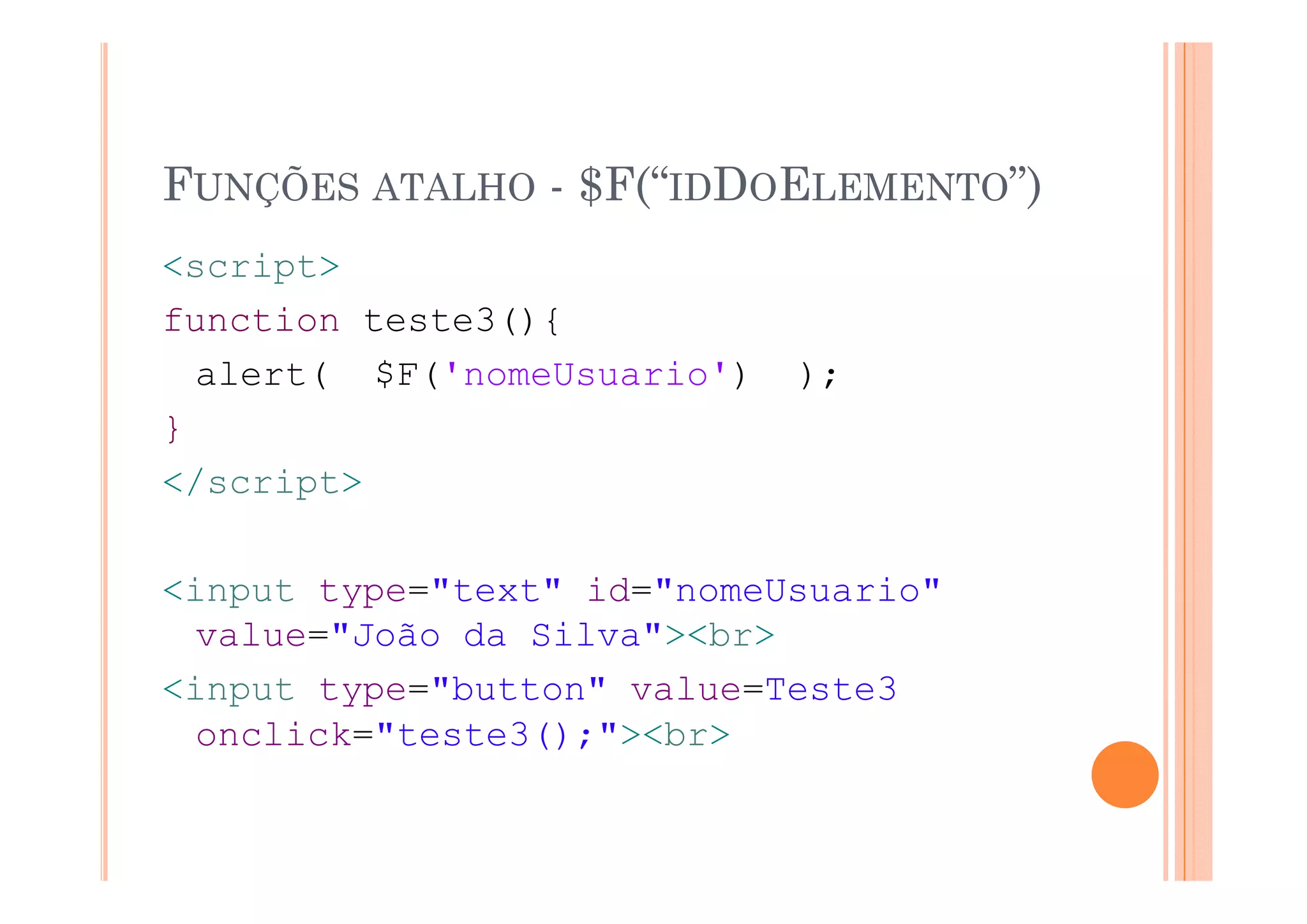 FUNÇÕES ATALHO - $F(“IDDOELEMENTO”)
<script>
function teste3(){
  alert( $F('nomeUsuario')   );
}
</script>

<input type="text" id="nomeUsuario"
  value="João da Silva"><br>
<input type="button" value=Teste3
  onclick="teste3();"><br>
 