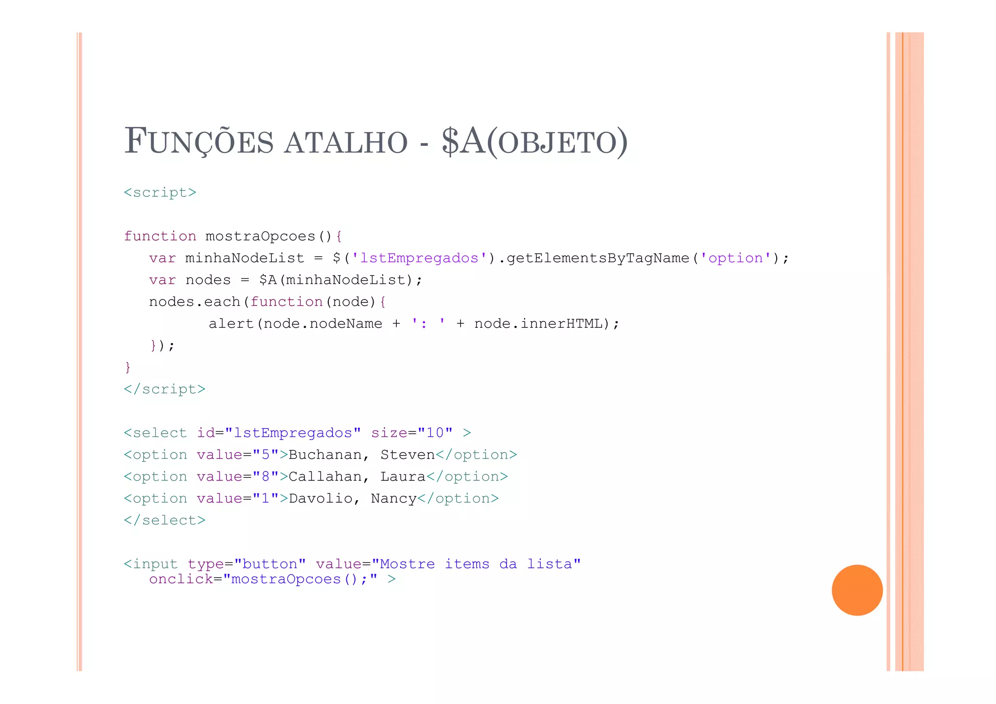 FUNÇÕES ATALHO - $A(OBJETO)
<script>

function mostraOpcoes(){
   var minhaNodeList = $('lstEmpregados').getElementsByTagName('option');
   var nodes = $A(minhaNodeList);
   nodes.each(function(node){
          alert(node.nodeName + ': ' + node.innerHTML);
   });
}
</script>

<select id="lstEmpregados" size="10" >
<option value="5">Buchanan, Steven</option>
<option value="8">Callahan, Laura</option>
<option value="1">Davolio, Nancy</option>
</select>

<input type="button" value="Mostre items da lista"
   onclick="mostraOpcoes();" >
 
