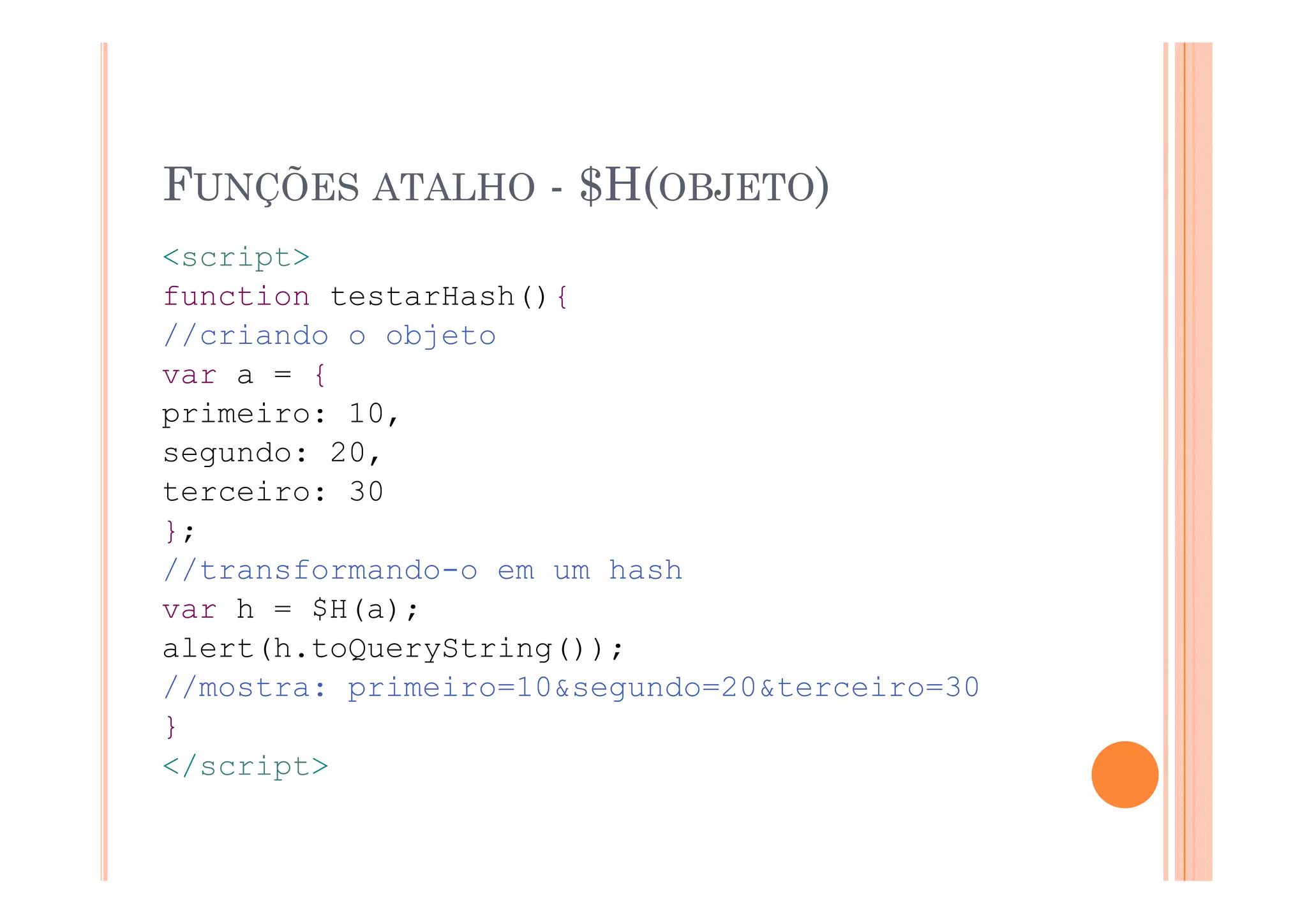 FUNÇÕES ATALHO - $H(OBJETO)
<script>
function testarHash(){
//criando o objeto
var a = {
primeiro: 10,
segundo: 20,
    g      ,
terceiro: 30
};
//transformando-o
//transformando o em um hash
var h = $H(a);
alert(h.toQueryString());
//mostra: primeiro=10&segundo=20&terceiro=30
}
  /   p
</script>
 