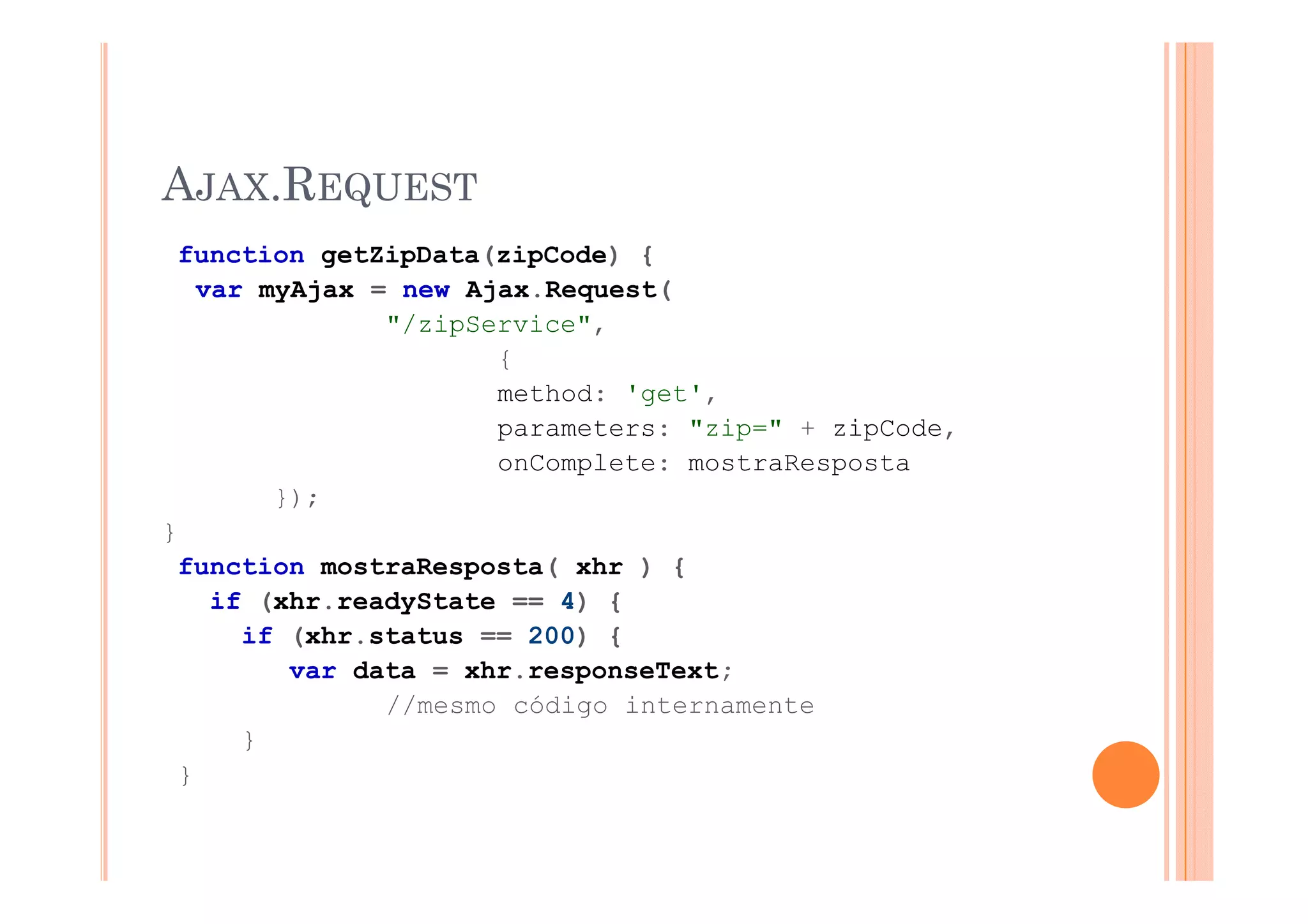 AJAX.REQUEST
    function getZipData(zipCode) {
     var myAjax = new Ajax.Request(
                 "/zipService",
                        {
                        method: 'get',
                        parameters: "zip=" + zipCode,
                        onComplete: mostraResposta
          });
}
    function mostraResposta( xhr ) {
      if (xhr.readyState == 4) {
        if (xhr.status == 200) {
           var data = xhr responseText;
                      xhr.responseText;
                 //mesmo código internamente
        }
    }
 