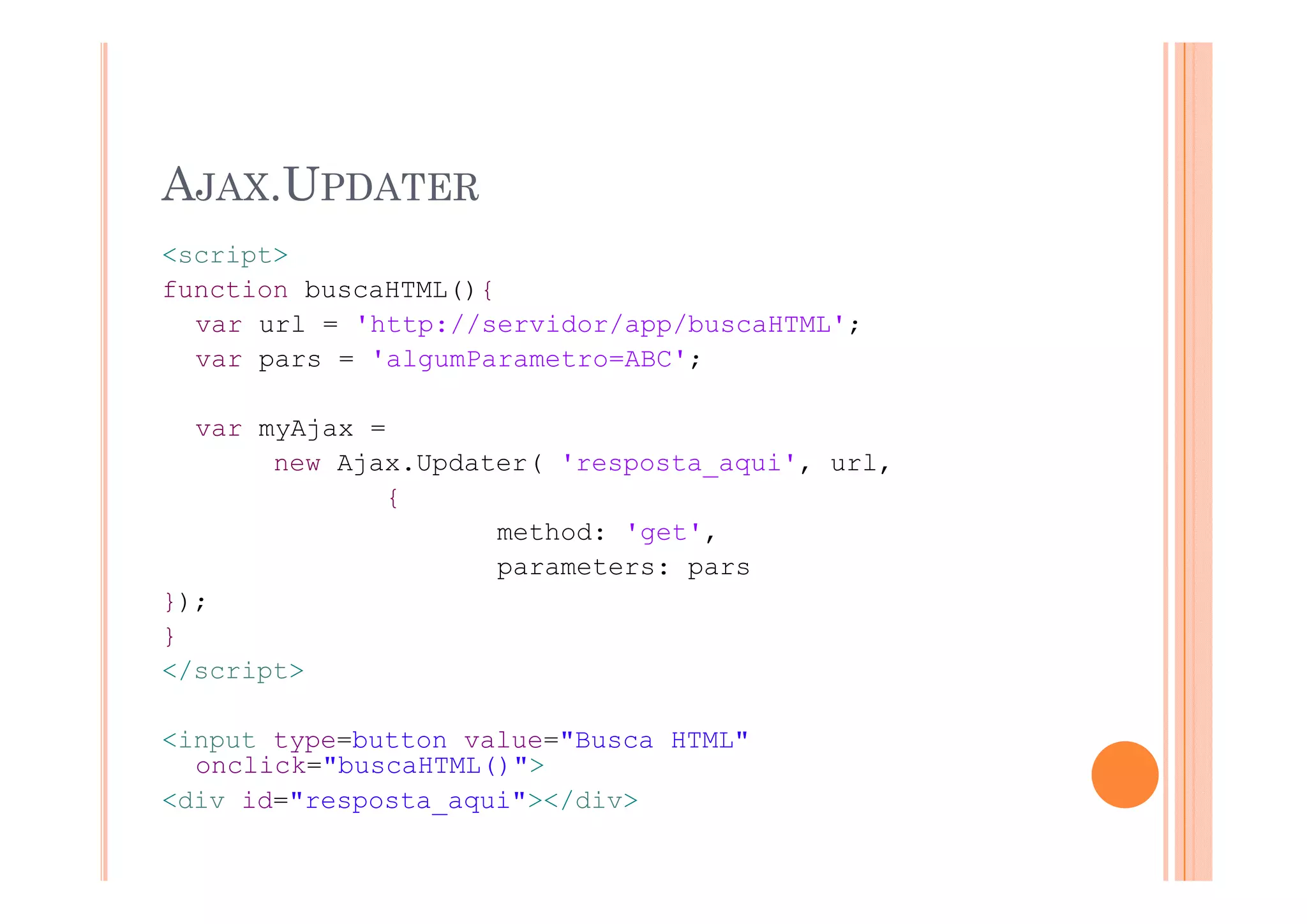 AJAX.UPDATER
<script>
function buscaHTML(){
  var url = 'http://servidor/app/buscaHTML';
  var pars = 'algumParametro=ABC';

  var myAjax =
       new Ajax Updater( 'resposta aqui' url
           Ajax.Updater( 'resposta_aqui', url,
              {
                     method: 'get',
                     parameters: pars
});
}
</script>

<input type=button value="Busca HTML"
  onclick="buscaHTML()">
<div id="resposta_aqui"></div>
 