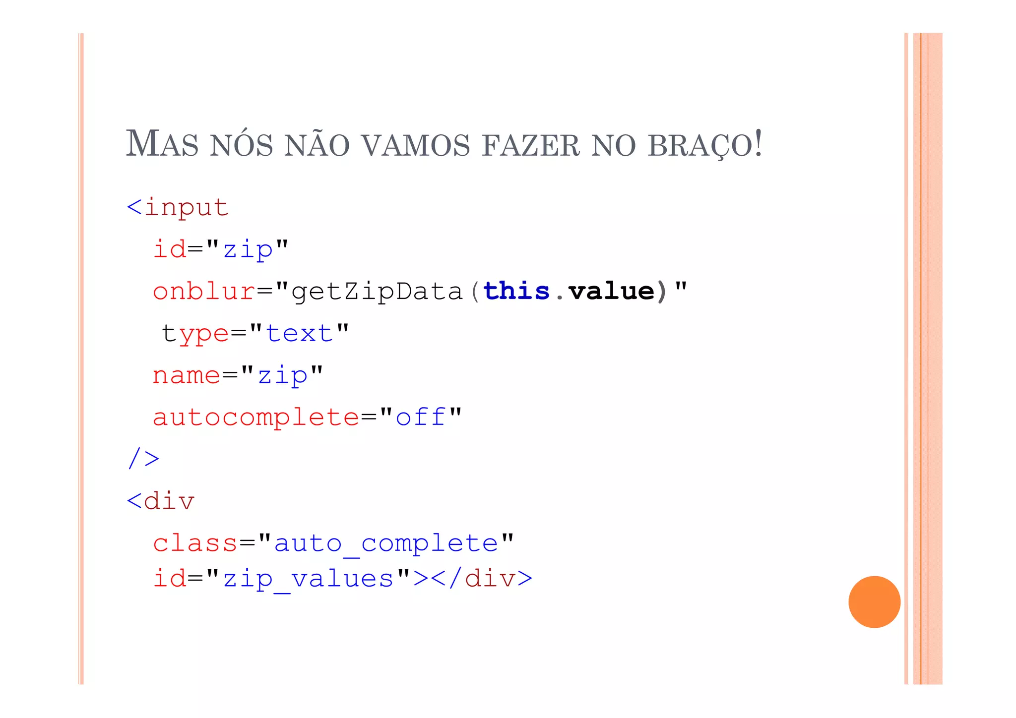 MAS NÓS NÃO VAMOS FAZER NO BRAÇO!
<input
  id="zip"
  onblur="getZipData(this.value)"
  type="text"
  name="zip"
  autocomplete="off"
/>
<div
  class="auto_complete"
  id="zip_values"></div>
 