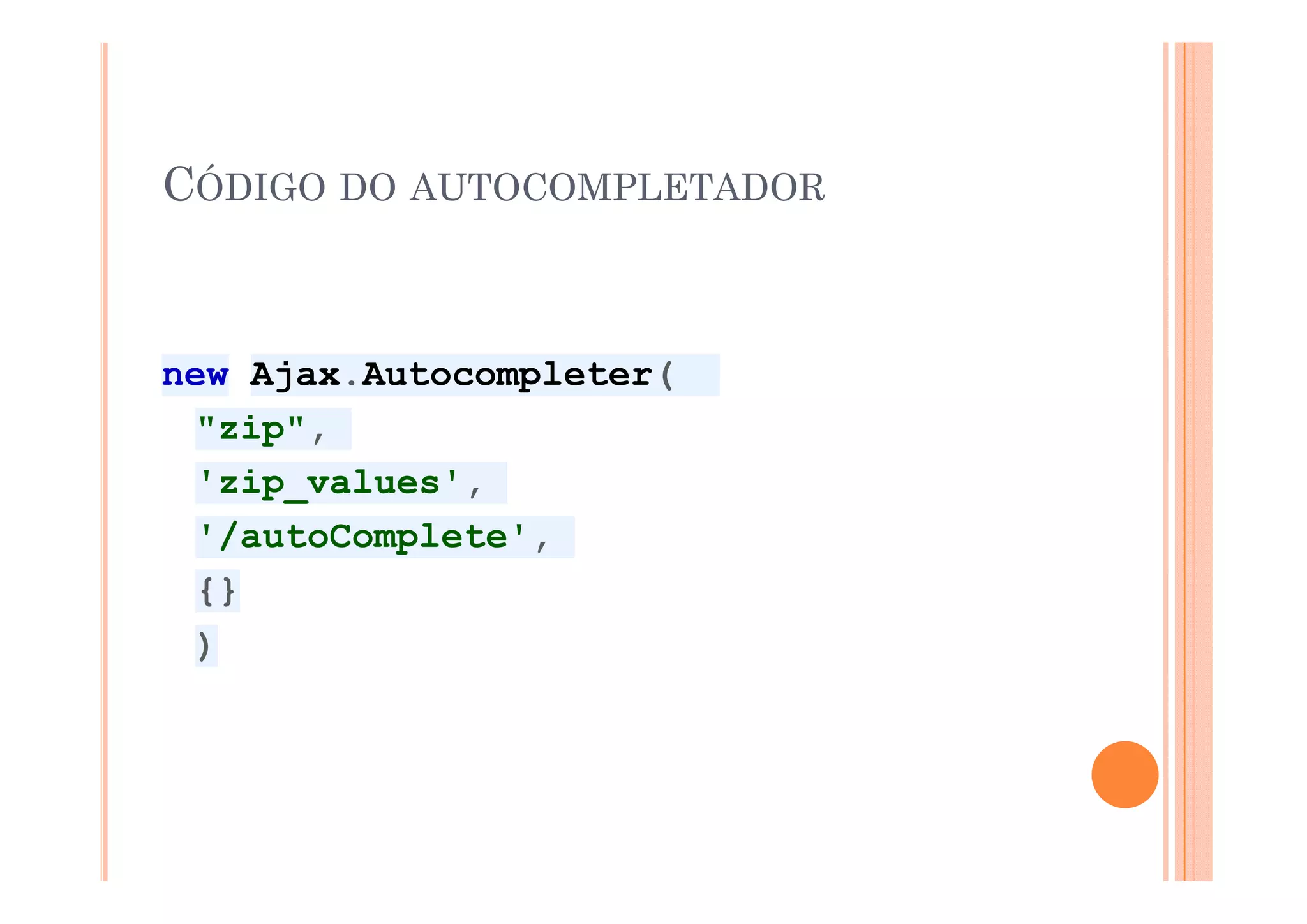 CÓDIGO DO AUTOCOMPLETADOR


new Ajax.Autocompleter(
  "zip",
  'zip_values',
  '/autoComplete',
  {}
  )
 