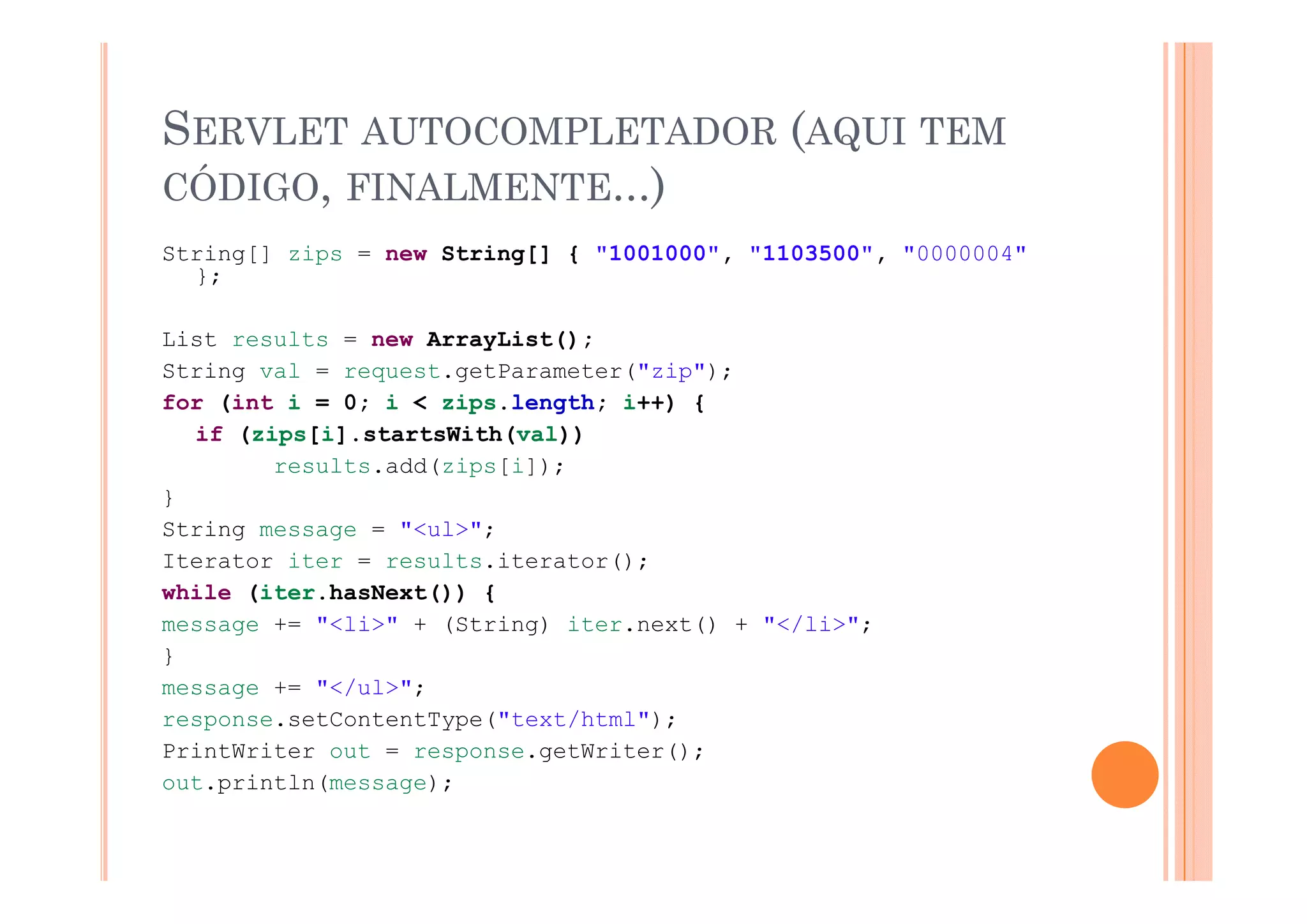 SERVLET AUTOCOMPLETADOR (AQUI TEM
                          Q
CÓDIGO, FINALMENTE...)
String[] zips = new String[] { "1001000" "1103500" "0000004"
                               "1001000", "1103500",
  };

List results = new ArrayList();
String val = request.getParameter("zip");
for (int i = 0; i < zips.length; i++) {
  if (zips[i].startsWith(val))
        results.add(zips[i]);
             lt  dd( i [i])
}
String message = "<ul>";
Iterator iter = results.iterator();
while (iter.hasNext()) {
message += "<li>" + (String) iter.next() + "</li>";
}
message += "</ul>";
response.setContentType("text/html");
PrintWriter out = response.getWriter();
out.println(message);
  t   i tl (        )
 