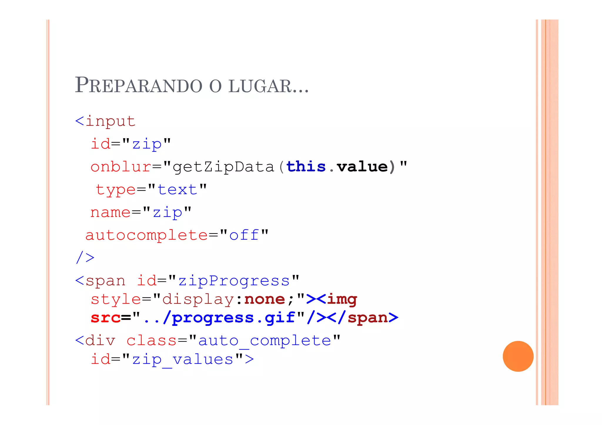 PREPARANDO O LUGAR...
<input
 i    t
  id="zip"
  onblur="getZipData(this.value)"
  onblur "getZipData(this value)"
  type="text"
  name= zip
  name="zip"
 autocomplete="off"
/>
<span id="zipProgress"
  style="display:none;"><img
  src="../progress.gif"/></span>
<div class="auto_complete"
  id="zip_values">
  id "zip values">
 
