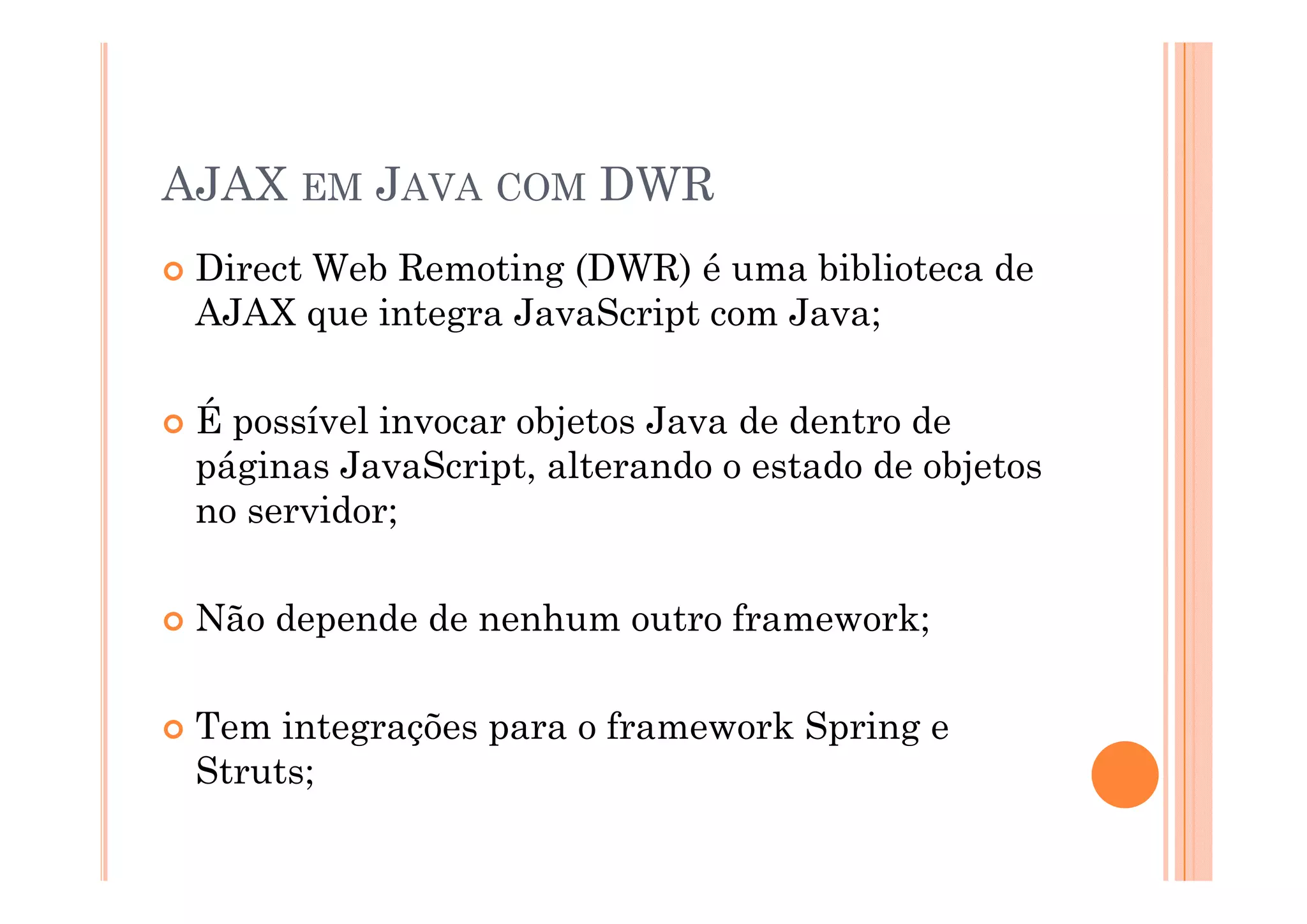 AJAX EM JAVA COM DWR
 Direct Web Remoting (DWR) é uma biblioteca de
 AJAX que integra JavaScript com Java;

 É possível invocar objetos Java de dentro de
 páginas JavaScript alterando o estado de objetos
         JavaScript,
 no servidor;

 Não depende de nenhum outro framework;

 Tem integrações para o framework Spring e
 Struts;
 