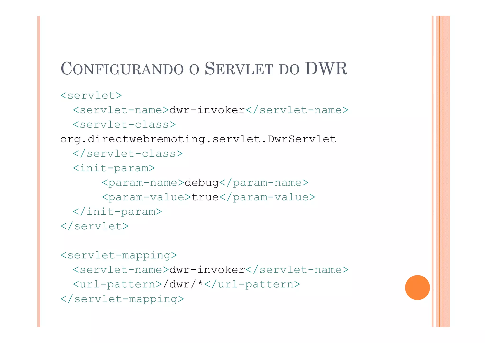 CONFIGURANDO O SERVLET DO DWR
<servlet>
<ser let>
  <servlet-name>dwr-invoker</servlet-name>
  <servlet-class>
org.directwebremoting.servlet.DwrServlet
  </servlet-class>
  <init-param>
        p
      <param-name>debug</param-name>
      <param-value>true</param-value>
  </init-param>
  </init param>
</servlet>

<servlet-mapping>
  <servlet-name>dwr-invoker</servlet-name>
  <url-pattern>/dwr/*</url-pattern>
       p       /   / /     p
</servlet-mapping>
 