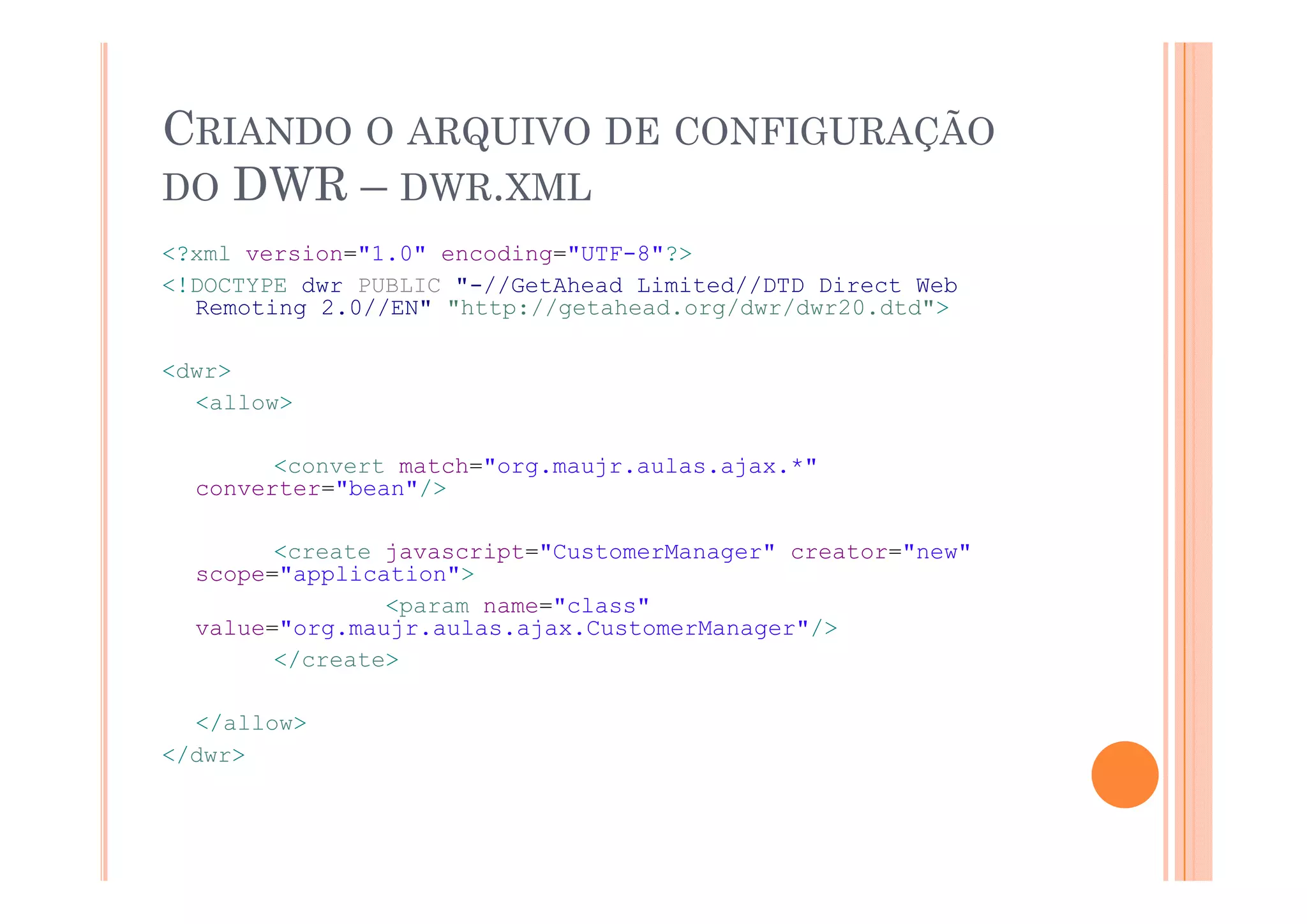 CRIANDO O ARQUIVO DE CONFIGURAÇÃO
            Q                 Ç
DO DWR – DWR.XML
<?xml version="1 0" encoding="UTF 8"?>
      version="1.0" encoding="UTF-8"?>
<!DOCTYPE dwr PUBLIC "-//GetAhead Limited//DTD Direct Web
  Remoting 2.0//EN" "http://getahead.org/dwr/dwr20.dtd">

<dwr>
  <allow>

        <convert match="org.maujr.aulas.ajax.*"
        <      t   t h "       j    l    j   *"
  converter="bean"/>

        <create javascript="CustomerManager" creator="new"
  scope="application">
            li    i
                <param name="class"
  value="org.maujr.aulas.ajax.CustomerManager"/>
        </create>

  </allow>
</dwr>
 