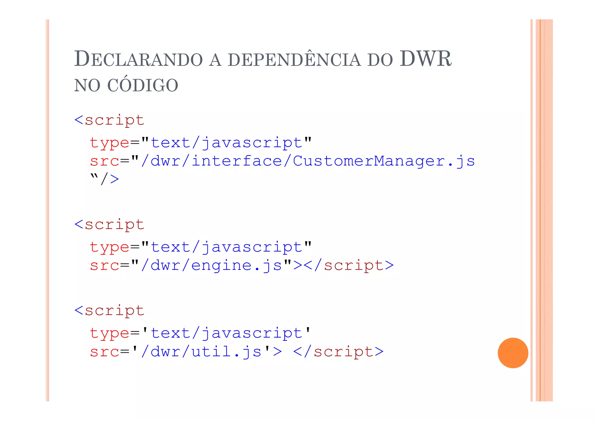 DECLARANDO A DEPENDÊNCIA DO DWR
NO CÓDIGO
<script
     i t
  type="text/javascript"
  src /dwr/interface/CustomerManager.js
  src="/dwr/interface/CustomerManager js
  “/>

<script
  type="text/javascript"
  src="/dwr/engine.js"></script>

<script
<    i t
  type='text/javascript'
  src /dwr/util.js >
  src='/dwr/util js'> </script>
 
