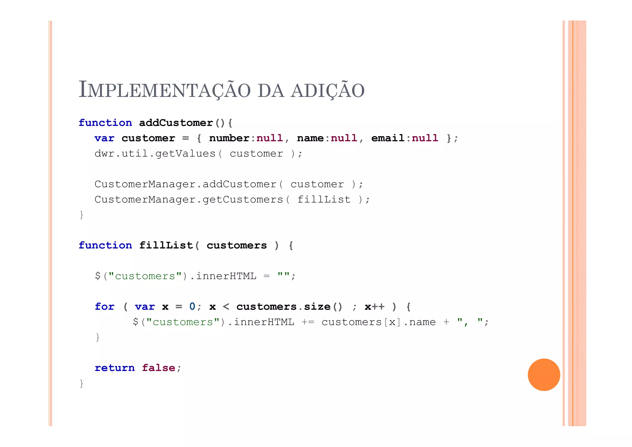 IMPLEMENTAÇÃO DA ADIÇÃO
function addCustomer(){
  var customer = { number:null, name:null, email:null };
  dwr.util.getValues( customer );

    CustomerManager.addCustomer( customer );
    CustomerManager.getCustomers( fillList );
}

function fillList( customers ) {

    $("customers").innerHTML = ""
    $("   t     ") i    HTML   "";

    for ( var x = 0; x < customers.size() ; x++ ) {
          $( customers ).innerHTML
          $("customers").innerHTML += customers[x].name + ", ";
                                                           , ;
    }

    return false;
}
 