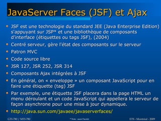 JavaServer Faces (JSF) et Ajax
  JSF est une technologie du standard JEE (Java Enterprise Edition)
  s'appuyant sur JSP* et une bibliothèque de composants
  d'interface (étiquettes ou tags JSF), (2004)
  Centré serveur, gère l'état des composants sur le serveur
  Patron MVC
  Code source libre
  JSR 127, JSR 252, JSR 314
  Composants Ajax intégrées à JSF
  En général, on « enveloppe » un composant JavaScript pour en
  faire une étiquette (tag) JSF
  Par exemple, une étiquette JSF placera dans la page HTML un
  menu déroulant et un code JavaScript qui appellera le serveur de
  façon asynchrone pour une mise à jour dynamique.
  http://java.sun.com/javaee/javaserverfaces/
GTI-780 / MTI-780          * Note : aussi Facelet    ETS - Montréal - 2009
 