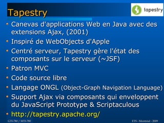 Tapestry
  Canevas d'applications Web en Java avec des
  extensions Ajax, (2001)
  Inspiré de WebObjects d'Apple
  Centré serveur, Tapestry gère l'état des
  composants sur le serveur (~JSF)
  Patron MVC
  Code source libre
  Langage ONGL (Object-Graph Navigation Language)
  Support Ajax via composants qui enveloppent
  du JavaScript Prototype & Scriptaculous
  http://tapestry.apache.org/
GTI-780 / MTI-780                      ETS - Montréal - 2009
 