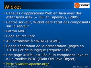 Wicket
  Canevas d'applications Web en Java avec des
  extensions Ajax (~ JSF et Tapestry), (2005)
  Centré serveur, Wicket gère l'état des composants
  sur le serveur
  Patron MVC
  Code source libre
  API semblable à SWING (~GWT)
  Bonne séparation de la présentation (pages en
  XHTML) et de la logique (requête POST
  Une page XHTML est liée à un composant Java et
  à un modèle POJO (Plain Old Java Object)
  http://wicket.apache.org/
GTI-780 / MTI-780   Source : http://wicketstuff.org   ETS - Montréal - 2009
 