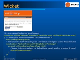 Wicket




// Ici, deux menus déroulants qui sont dépendants
private static void linkDropDownChoices(DropDownChoice menu1, final DropDownChoice menu2)
{ // s'assurer que le menu déroulant menu2 affichera son attribut Id
    menu2.setOutputMarkupId(true);
    // attribuer une fonction Callback réagissant à l'événement onchange sur le menu déroulant menu1
    menu1.add(new AjaxFormComponentUpdatingBehavior("onchange") {
        protected void onUpdate(AjaxRequestTarget cible) {
            // lorsque l'événement onchange est déclenché pour menu1, actualiser le contenu de menu2
            cible.addComponent(menu2);
        }
    });
}
GTI-780 / MTI-780                       Source : http://wicketstuff.org            ETS - Montréal - 2009
 