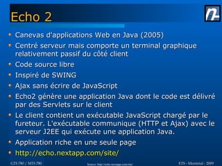 Echo 2
  Canevas d'applications Web en Java (2005)
  Centré serveur mais comporte un terminal graphique
  relativement passif du côté client
  Code source libre
  Inspiré de SWING
  Ajax sans écrire de JavaScript
  Echo2 génère une application Java dont le code est délivré
  par des Servlets sur le client
  Le client contient un exécutable JavaScript chargé par le
  fureteur. L'exécutable communique (HTTP et Ajax) avec le
  serveur J2EE qui exécute une application Java.
  Application riche en une seule page
  http://echo.nextapp.com/site/
GTI-780 / MTI-780      Source: http://echo.nextapp.com/site/   ETS - Montréal - 2009
 