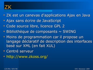 ZK
  ZK est un canevas d'applications Ajax en Java
  Ajax sans écrire de JavaScript
  Code source libre, licence GPL 2
  Bibliothèque de composants ~ SWING
  Moins de programmation car il propose un
  langage déclaratif de description des interfaces
  basé sur XML (en fait XUL)
  Centré serveur
  http://www.zkoss.org/


GTI-780 / MTI-780                       ETS - Montréal - 2009
 