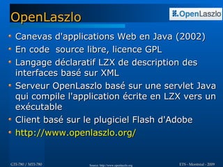 OpenLaszlo
  Canevas d'applications Web en Java (2002)
  En code source libre, licence GPL
  Langage déclaratif LZX de description des
  interfaces basé sur XML
  Serveur OpenLaszlo basé sur une servlet Java
  qui compile l'application écrite en LZX vers un
  exécutable
  Client basé sur le plugiciel Flash d'Adobe
  http://www.openlaszlo.org/


GTI-780 / MTI-780   Source: http://www.openlaszlo.org   ETS - Montréal - 2009
 