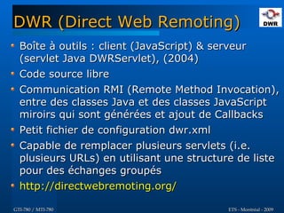 DWR (Direct Web Remoting)
  Boîte à outils : client (JavaScript) & serveur
  (servlet Java DWRServlet), (2004)
  Code source libre
  Communication RMI (Remote Method Invocation),
  entre des classes Java et des classes JavaScript
  miroirs qui sont générées et ajout de Callbacks
  Petit fichier de configuration dwr.xml
  Capable de remplacer plusieurs servlets (i.e.
  plusieurs URLs) en utilisant une structure de liste
  pour des échanges groupés
  http://directwebremoting.org/

GTI-780 / MTI-780                           ETS - Montréal - 2009
 