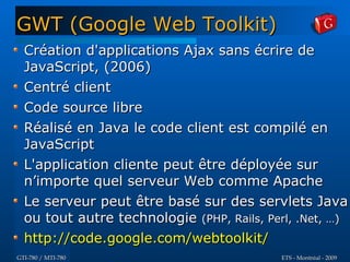 GWT (Google Web Toolkit)
  Création d'applications Ajax sans écrire de
  JavaScript, (2006)
  Centré client
  Code source libre
  Réalisé en Java le code client est compilé en
  JavaScript
  L'application cliente peut être déployée sur
  n’importe quel serveur Web comme Apache
  Le serveur peut être basé sur des servlets Java
  ou tout autre technologie (PHP, Rails, Perl, .Net, …)
  http://code.google.com/webtoolkit/
GTI-780 / MTI-780                           ETS - Montréal - 2009
 