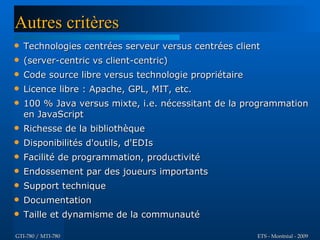 Autres critères
   Technologies centrées serveur versus centrées client
   (server-centric vs client-centric)
   Code source libre versus technologie propriétaire
   Licence libre : Apache, GPL, MIT, etc.
   100 % Java versus mixte, i.e. nécessitant de la programmation
    en JavaScript
   Richesse de la bibliothèque
   Disponibilités d'outils, d'EDIs
   Facilité de programmation, productivité
   Endossement par des joueurs importants
   Support technique
   Documentation
   Taille et dynamisme de la communauté

GTI-780 / MTI-780                                       ETS - Montréal - 2009
 