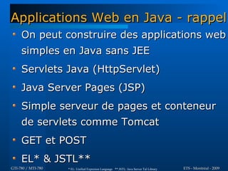 Applications Web en Java - rappel
     On peut construire des applications web
     simples en Java sans JEE
     Servlets Java (HttpServlet)
     Java Server Pages (JSP)
     Simple serveur de pages et conteneur
     de servlets comme Tomcat
     GET et POST
     EL* & JSTL**
GTI-780 / MTI-780   * EL: Unified Expresion Language ** JSTL: Java Server Tal Library   ETS - Montréal - 2009
 