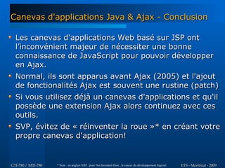 Canevas d'applications Java & Ajax - Conclusion

  Les canevas d'applications Web basé sur JSP ont
  l’inconvénient majeur de nécessiter une bonne
  connaissance de JavaScript pour pouvoir développer
  en Ajax.
  Normal, ils sont apparus avant Ajax (2005) et l'ajout
  de fonctionalités Ajax est souvent une rustine (patch)
  Si vous utilisez déjà un canevas d'applications et qu'il
  possède une extension Ajax alors continuez avec ces
  outils.
  SVP, évitez de « réinventer la roue »* en créant votre
  propre canevas d'application!


GTI-780 / MTI-780   * Note : en anglais NIH : pour Not Invented Here , le cancer du développement logiciel   ETS - Montréal - 2009
 