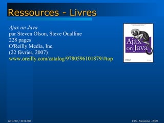 Ressources - Livres
Ajax on Java
par Steven Olson, Steve Oualline
228 pages
O'Reilly Media, Inc.
(22 février, 2007)
www.oreilly.com/catalog/9780596101879/#top




GTI-780 / MTI-780                            ETS - Montréal - 2009
 