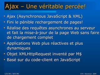 Ajax – Une véritable percée!
  Ajax (Asynchronous JavaScript & XML)
  Fini le pénible rechargement de pages!
  Réalise des requêtes asynchrones au serveur
  et fait la mise-à-jour de la page Web sans faire
  de chargement complet
  Applications Web plus réactives et plus
  dynamiques
  Objet XMLHttpRequest inventé par M$
  Basé sur du code-client en JavaScript


GTI-780 / MTI-780                       ETS - Montréal - 2009
 