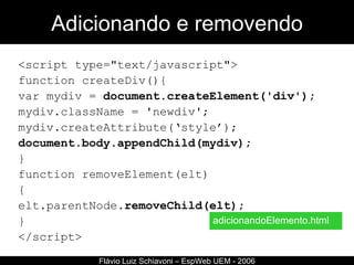 Adicionando e removendo <script type="text/javascript"> function createDiv(){ var mydiv =  document.createElement('div'); mydiv.className = 'newdiv'; mydiv.createAttribute(‘style’); document.body.appendChild(mydiv); } function removeElement(elt) { elt.parentNode. removeChild(elt); } </script> Flávio Luiz Schiavoni – EspWeb UEM - 2006 adicionandoElemento.html 