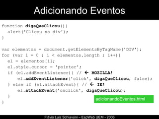 Adicionando Eventos function  digaQueClicou (){ alert('Clicou no div');  }  var elementos = document.getElementsByTagName('DIV');  for (var i = 0 ; i < elementos.length ; i++){ el = elementos[i]; el.style.cursor = 'pointer'; if (el.addEventListener){ //    MOZILLA! el. addEventListener ('click',  digaQueClicou , false);  } else if (el.attachEvent){ //    IE! el. attachEvent ('onclick',  digaQueClicou );  }  } Flávio Luiz Schiavoni – EspWeb UEM - 2006 adicionandoEventos.html 