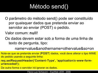 Método send() O parâmetro do método send() pode ser constituído por quaisquer dados que pretenda enviar ao servidor ao enviar (POST) o pedido.  Valor comum:  null ! Os dados devem estar sob a forma de uma linha de texto de pergunta, tipo:  name=value&anothername=othervalue&so=on  Flávio Luiz Schiavoni – EspWeb UEM - 2006 Note-se que se pretende enviar ( POST ) dados, você deve alterar o tipo MIME do pedido usando a seguinte linha:  req.setRequestHeader('Content-Type', 'application/x-www-form-urlencoded');   De outra forma o servidor irá ignorar os dados. 