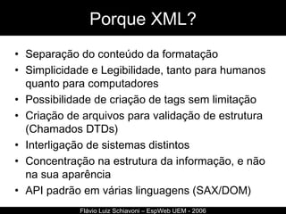 Porque XML? Separação do conteúdo da formatação Simplicidade e Legibilidade, tanto para humanos quanto para computadores Possibilidade de criação de tags sem limitação Criação de arquivos para validação de estrutura (Chamados DTDs) Interligação de sistemas distintos Concentração na estrutura da informação, e não na sua aparência API padrão em várias linguagens (SAX/DOM) Flávio Luiz Schiavoni – EspWeb UEM - 2006 