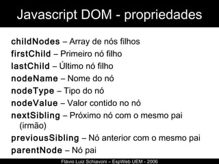Javascript DOM - propriedades childNodes  – Array de nós filhos firstChild  – Primeiro nó filho lastChild  – Último nó filho nodeName  – Nome do nó nodeType  – Tipo do nó nodeValue  – Valor contido no nó nextSibling  – Próximo nó com o mesmo pai (irmão) previousSibling  – Nó anterior com o mesmo pai parentNode  – Nó pai Flávio Luiz Schiavoni – EspWeb UEM - 2006 